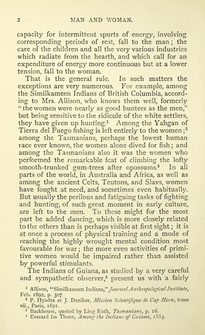 capacity for intermittent spurts of energy, involving corresponding periods of rest, fall to the man ; the care of the children and all the very various industries which radiate from the hearth, and which call for an expenditure of energy more continuous but at a lower tension, fall to the woman. That is the general rule. In such matters the exceptions are very numerous. For example, among the Similkameen Indians of British Columbia, accord- ing to Mrs. Allison, who knows them well, formerly  the women were nearly as good hunters as the men, but being sensitive to the ridicule of the white settlers, they have given up hunting.1 Among the Yahgan of Tierra del Fuego fishing is left entirely to the women ;2 among the Tasmanians, perhaps the lowest human race ever known, the women alone dived for fish; and among the Tasmanians also it was the women who performed the remarkable feat of climbing the lofty smooth-trunked gum-trees after opossums.3 In all parts of the world, in Australia and Africa, as well as among the ancient Celts, Teutons, and Slavs, women have fought at need, and sometimes even habitually. But usually the perilous and fatiguing tasks of fighting and hunting, of such great moment in early culture, are left to the men. To these might for the most part be added dancing, which is more closely related to the others than is perhaps visible at first sight; it is at once a process of physical training and a mode of reaching the highly wrought mental condition most favourable for war; the more even activities of primi- tive women would be impaired rather than assisted by powerful stimulants. The Indians of Guiana, as studied by a very careful and sympathetic observer,4 present us with a fairly 1 Allison, Similkameen Indians,JournalAnthropologicalInstitute, Feb. 1892, p. 307. 2 P. Hyades et J. Deniker, Mission Scientifique de Cap Horn, tome vii., Paris, 1S91. 3 Backhouse, quoted by Ling Roth, Tasmanians, p. 16. 4 Everard Im Thurn, Among the Indians of Guiana, 1SS3.