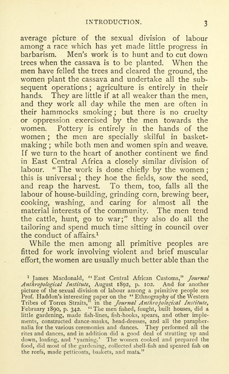 average picture of the sexual division of labour among a race which has yet made little progress in barbarism. Men's work is to hunt and to cut down trees when the cassava is to be planted. When the men have felled the trees and cleared the ground, the women plant the cassava and undertake all the sub- sequent operations; agriculture is entirely in their hands. They are little if at all weaker than the men, and they work all day while the men are often in their hammocks smoking; but there is no cruelty or oppression exercised by the men towards the women. Pottery is entirely in the hands of the women; the men are specially skilful in basket- making ; while both men and women spin and weave. If we turn to the heart of another continent we find in East Central Africa a closely similar division of labour.  The work is done chiefly by the women ; this is universal; they hoe the fields, sow the seed, and reap the harvest. To them, too, falls all the labour of house-building, grinding corn, brewing beer, cooking, washing, and caring for almost all the material interests of the community. The men tend the cattle, hunt, go to war; they also do all the tailoring and spend much time sitting in council over the conduct of affairs.1 While the men among all primitive peoples are fitted for work involving violent and brief muscular effort, the women are usually much better able than the 1 James Macdonald,  East Central African Customs, Journal Anthropological Instihite, August 1892, p. 102. And for another picture of the sexual division of labour among a primitive people see Prof. Haddon's interesting paper on the  Ethnography of the Western Tribes of Torres Straits, in the Journal Anthropological Institute', February 1890, p. 342. The men fished, fought, built houses, did a little gardening, made fish-lines, fish-hooks, spears, and other imple- ments, constructed dance-masks, head-dresses, and all the parapher- nalia for the various ceremonies and dances. They performed all the rites and dances, and in addition did a good deal of strutting up and down, loafing, and 'yarning.' The women cooked and prepared the food, did most of the gardening, collected shell-fish and speared fish on the reefs, made petticoats, baskets, and mats.