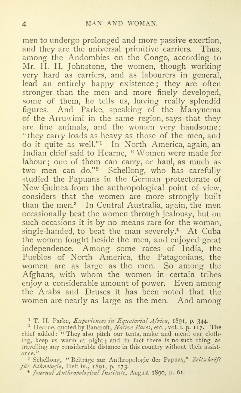 men to undergo prolonged and more passive exertion, and they are the universal primitive carriers. Thus, among the Andombies on the Congo, according to Mr. H. H. Johnstone, the women, though working very hard as carriers, and as labourers in general, lead an entirely happy existence; they are often stronger than the men and more finely developed, some of them, he tells us, having really splendid figures. And Parke, speaking of the Manyuema of the Arruwimi in the same region, says that they are fine animals, and the women very handsome;  they carry loads as heavy as those of the men, and do it quite as well.1 In North America, again, an Indian chief said to Hearne,  Women were made for labour; one of them can carry, or haul, as much as two men can do.2 Schellong, who has carefully studied the Papuans in the German protectorate of New Guinea from the anthropological point of view, considers that the women are more strongly built than the men.3 In Central Australia, again, the men occasionally beat the women through jealousy, but on such occasions it is by no means rare for the woman, single-handed, to beat the man severely.4 At Cuba the women fought beside the men, and enjoyed great independence. Among some races of India, the Pueblos of North America, the Patagonians, the women are as large as the men. So among the Afghans, with whom the women in certain tribes enjoy a considerable amount of power. Even among the Arabs and Druses it has been noted that the women are nearly as large as the men. And among 1 T. IT. Parke, Experiences in Equatorial Africa, 1891, p. 344. 2 Hearne, quoted by Bancroft, Native Races, etc., vol. i. p. 117. The chief added: They also pitch our tents, make and mend our cloth- ing, keep us warm at night; and in fact there is no such thing as travelling any considerable distance in this country without their assist- ance. 3 Schellong, Beitrage zur Anthropologic der Papuas, Zeitschrift fur Etknolo«ie, Heft iv., 1891, p. 173. * Journal Anthropological Institute, August 1890, p. 61.