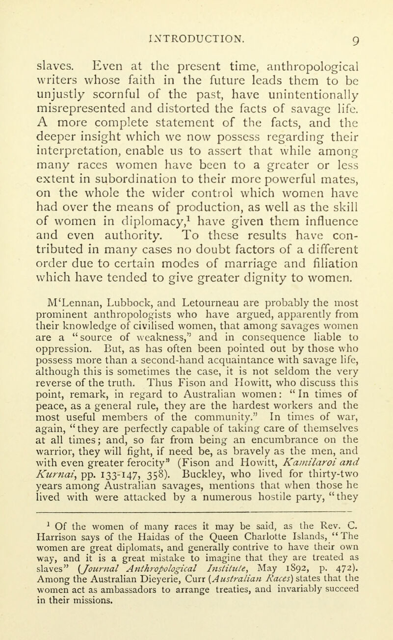 slaves. Even at the present time, anthropological writers whose faith in the future leads them to be unjustly scornful of the past, have unintentionally misrepresented and distorted the facts of savage life. A more complete statement of the facts, and the deeper insight which we now possess regarding their interpretation, enable us to assert that while among many races women have been to a greater or less extent in subordination to their more powerful mates, on the whole the wider control which women have had over the means of production, as well as the skill of women in diplomacy,1 have given them influence and even authority. To these results have con- tributed in many cases no doubt factors of a different order due to certain modes of marriage and filiation which have tended to give greater dignity to women. M'Lennan, Lubbock, and Letourneau are probably the most prominent anthropologists who have argued, apparently from their knowledge of civilised women, that among savages women are a source of weakness, and in consequence liable to oppression. But, as has often been pointed out by those who possess more than a second-hand acquaintance with savage life, although this is sometimes the case, it is not seldom the very reverse of the truth. Thus Fison and Howitt, who discuss this point, remark, in regard to Australian women:  In times of peace, as a general rule, they are the hardest workers and the most useful members of the community. In times of war, again, they are perfectly capable of taking care of themselves at all times; and, so far from being an encumbrance on the warrior, they will fight, if need be, as bravely as the men, and with even greater ferocity (Fison and Howitt, Kamilaroi and Kurnai, pp. 133-147, 358). Buckley, who lived for thirty-two years among Australian savages, mentions that when those he lived with were attacked by a numerous hostile party, they 1 Of the women of many races it may be said, as the Rev. C. Harrison says of the Haidas of the Queen Charlotte Islands, The women are great diplomats, and generally contrive to have their own way, and it is a great mistake to imagine that they are treated as slaves {Journal Anthropological Institute, May 1S92, p. 472). Among the Australian Dieyerie, Curr {Australian Races) states that the women act as ambassadors to arrange treaties, and invariably succeed in their missions.