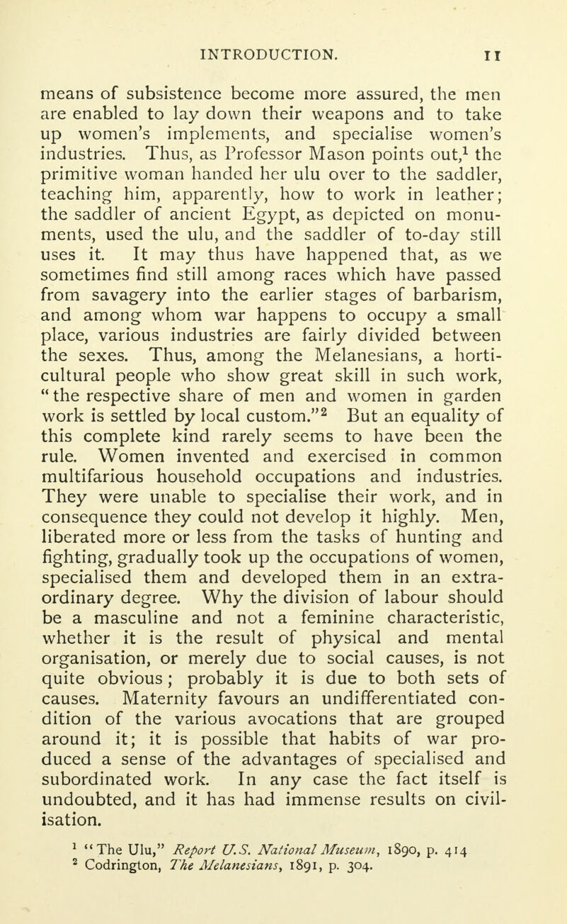 means of subsistence become more assured, the men are enabled to lay down their weapons and to take up women's implements, and specialise women's industries. Thus, as Professor Mason points out,1 the primitive woman handed her ulu over to the saddler, teaching him, apparently, how to work in leather; the saddler of ancient Egypt, as depicted on monu- ments, used the ulu, and the saddler of to-day still uses it. It may thus have happened that, as we sometimes find still among races which have passed from savagery into the earlier stages of barbarism, and among whom war happens to occupy a small place, various industries are fairly divided between the sexes. Thus, among the Melanesians, a horti- cultural people who show great skill in such work,  the respective share of men and women in garden work is settled by local custom.2 But an equality of this complete kind rarely seems to have been the rule. Women invented and exercised in common multifarious household occupations and industries. They were unable to specialise their work, and in consequence they could not develop it highly. Men, liberated more or less from the tasks of hunting and fighting, gradually took up the occupations of women, specialised them and developed them in an extra- ordinary degree. Why the division of labour should be a masculine and not a feminine characteristic, whether it is the result of physical and mental organisation, or merely due to social causes, is not quite obvious; probably it is due to both sets of causes. Maternity favours an undifferentiated con- dition of the various avocations that are grouped around it; it is possible that habits of war pro- duced a sense of the advantages of specialised and subordinated work. In any case the fact itself is undoubted, and it has had immense results on civil- isation. 1 The Ulu, Report U.S. National Museum, 1890, p. 414 2 Codrington, The Melanesians1891, p. 304.