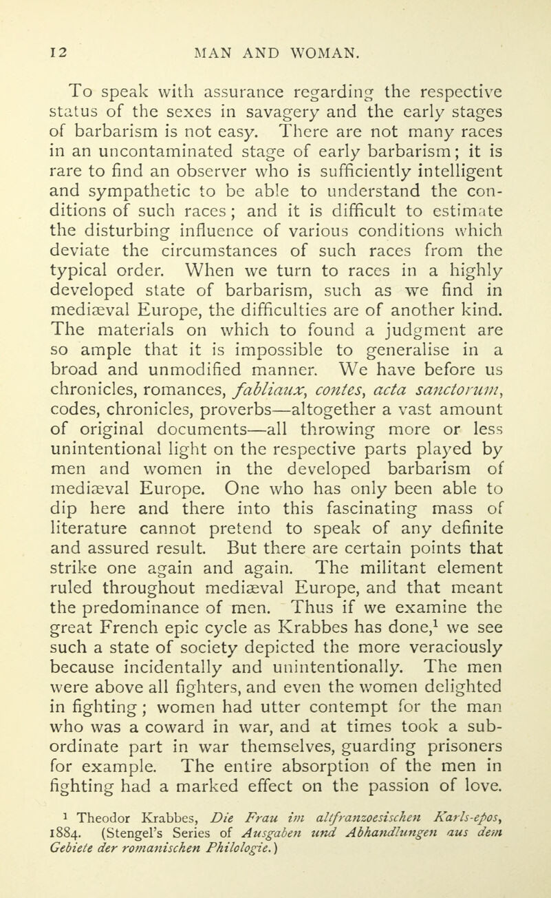 To speak with assurance regarding the respective status of the sexes in savagery and the early stages of barbarism is not easy. There are not many races in an uncontaminated stage of early barbarism; it is rare to find an observer who is sufficiently intelligent and sympathetic to be able to understand the con- ditions of such races; and it is difficult to estimate the disturbing influence of various conditions which deviate the circumstances of such races from the typical order. When we turn to races in a highly developed state of barbarism, such as we find in mediaeval Europe, the difficulties are of another kind. The materials on which to found a judgment are so ample that it is impossible to generalise in a broad and unmodified manner. We have before us chronicles, romances, fabliaux, contes, acta sanctorum, codes, chronicles, proverbs—altogether a vast amount of original documents—all throwing more or less unintentional light on the respective parts played by men and women in the developed barbarism of mediaeval Europe. One who has only been able to dip here and there into this fascinating mass of literature cannot pretend to speak of any definite and assured result. But there are certain points that strike one again and again. The militant element ruled throughout mediaeval Europe, and that meant the predominance of men. Thus if we examine the great French epic cycle as Krabbes has done,1 we see such a state of society depicted the more veraciously because incidentally and unintentionally. The men were above all fighters, and even the women delighted in fighting; women had utter contempt for the man who was a coward in war, and at times took a sub- ordinate part in war themselves, guarding prisoners for example. The entire absorption of the men in fighting had a marked effect on the passion of love. 1 Theodor Krabbes, Die Frau im altfranzoesischen Karls-epos, 1884. (Stengel's Series of Ausgaben und Abhandlungen aus dem Gebiete der romanischen Philologie.)