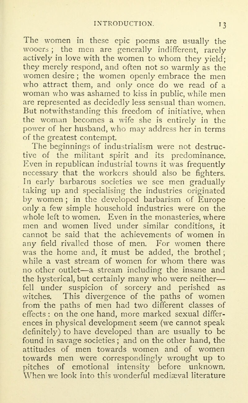 The women in these epic poems are usually the wooers ; the men are generally indifferent, rarely actively in love with the women to whom they yield; they merely respond, and often not so warmly as the women desire ; the women openly embrace the men who attract them, and only once do we read of a woman who was ashamed to kiss in public, while men are represented as decidedly less sensual than women. But notwithstanding this freedom of initiative, when the woman becomes a wife she is entirely in the power of her husband, who may address her in terms of the greatest contempt. The beginnings of industrialism were not destruc- tive of the militant spirit and its predominance. Even in republican industrial towns it was frequently necessary that the workers should also be fighters. In early barbarous societies we see men gradually taking up and specialising the industries originated by women ; in the developed barbarism of Europe only a few simple household industries were on the whole left to women. Even in the monasteries, where men and women lived under similar conditions, it cannot be said that the achievements of women in any field rivalled those of men. For women there was the home and, it must be added, the brothel; while a vast stream of women for whom there was no other outlet—a stream including the insane and the hysterical, but certainly many who were neither— fell under suspicion of sorcery and perished as witches. This divergence of the paths of women from the paths of men had two different classes of effects : on the one hand, more marked sexual differ- ences in physical development seem (we cannot speak definitely) to have developed than are usually to be found in savage societies; and on the other hand, the attitudes of men towards women and of women towards men were correspondingly wrought up to pitches of emotional intensity before unknown. When we look into this wonderful mediaeval literature