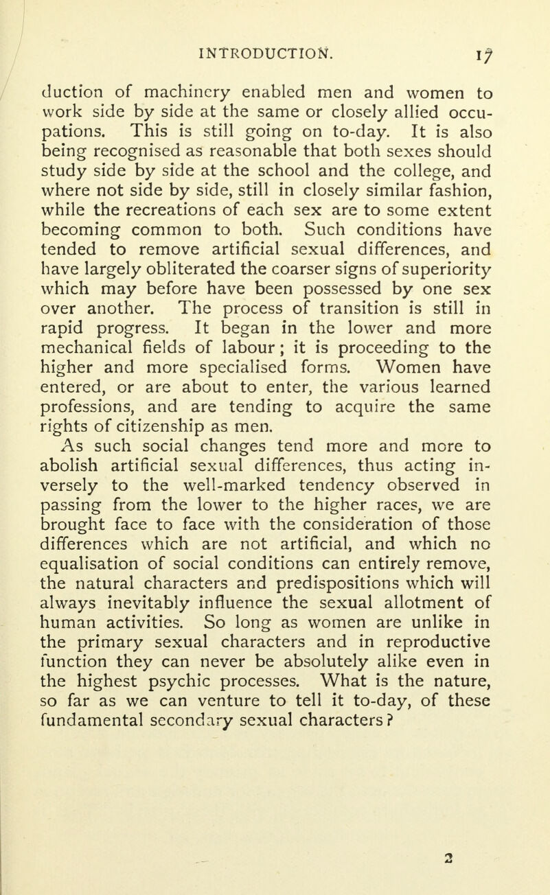 duction of machinery enabled men and women to work side by side at the same or closely allied occu- pations. This is still going on to-day. It is also being recognised as reasonable that both sexes should study side by side at the school and the college, and where not side by side, still in closely similar fashion, while the recreations of each sex are to some extent becoming common to both. Such conditions have tended to remove artificial sexual differences, and have largely obliterated the coarser signs of superiority which may before have been possessed by one sex over another. The process of transition is still in rapid progress. It began in the lower and more mechanical fields of labour; it is proceeding to the higher and more specialised forms. Women have entered, or are about to enter, the various learned professions, and are tending to acquire the same rights of citizenship as men. As such social changes tend more and more to abolish artificial sexual differences, thus acting in- versely to the well-marked tendency observed in passing from the lower to the higher races, we are brought face to face with the consideration of those differences which are not artificial, and which no equalisation of social conditions can entirely remove, the natural characters and predispositions which will always inevitably influence the sexual allotment of human activities. So long as women are unlike in the primary sexual characters and in reproductive function they can never be absolutely alike even in the highest psychic processes. What is the nature, so far as we can venture to tell it to-day, of these fundamental secondary sexual characters?