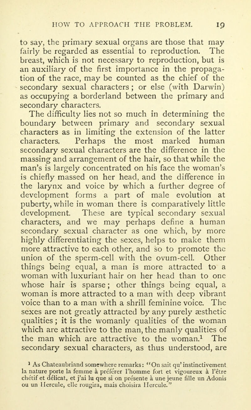 to say, the primary sexual organs are those that may fairly be regarded as essential to reproduction. The breast, which is not necessary to reproduction, but is an auxiliary of the first importance in the propaga- tion of the race, may be counted as the chief of the secondary sexual characters ; or else (with Darwin) as occupying a borderland between the primary and secondary characters. The difficulty lies not so much in determining the boundary between primary and secondary sexual characters as in limiting the extension of the latter characters. Perhaps the most marked human secondary sexual characters are the difference in the massing and arrangement of the hair, so that while the man's is largely concentrated on his face the woman's is chiefly massed on her head, and the difference in the larynx and voice by which a further degree of development forms a part of male evolution at puberty, while in woman there is comparatively little development. These are typical secondary sexual characters, and we may perhaps define a human secondary sexual character as one which, by more highly differentiating the sexes, helps to make them more attractive to each other, and so to promote the union of the sperm-cell with the ovum-cell. Other things being equal, a man is more attracted to a woman with luxuriant hair on her head than to one whose hair is sparse; other things being equal, a woman is more attracted to a man with deep vibrant voice than to a man with a shrill feminine voice. The sexes are not greatly attracted by any purely aesthetic qualities; it is the womanly qualities of the woman which are attractive to the man, the manly qualities of the man which are attractive to the woman.1 The secondary sexual characters, as thus understood, are 1 As Chateaubriand somewhere remarks: On sait qu' instinctivement la nature porte la femme a preferer l'homme fort et vigoureux a l'etre chetif et delicat, et j'ai lu que si on presente a une jeune fille un Adonis ou un Hercule, elle rougira, mais choisira llercule.