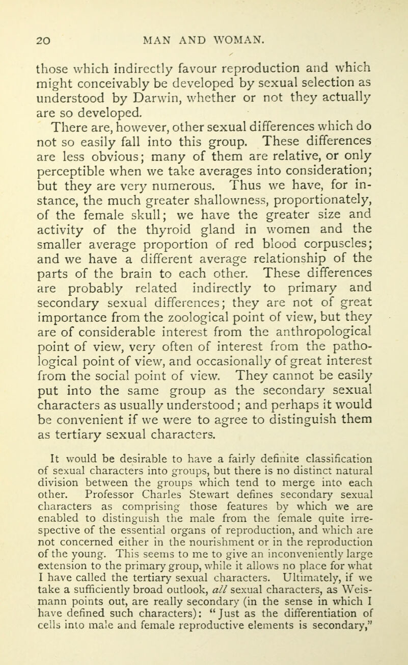 those which indirectly favour reproduction and which might conceivably be developed by sexual selection as understood by Darwin, whether or not they actually are so developed. There are, however, other sexual differences which do not so easily fall into this group. These differences are less obvious; many of them are relative, or only perceptible when we take averages into consideration; but they are very numerous. Thus we have, for in- stance, the much greater shallowness, proportionately, of the female skull; we have the greater size and activity of the thyroid gland in women and the smaller average proportion of red blood corpuscles; and we have a different average relationship of the parts of the brain to each other. These differences are probably related indirectly to primary and secondary sexual differences; they are not of great importance from the zoological point of view, but they are of considerable interest from the anthropological point of view, very often of interest from the patho- logical point of view, and occasionally of great interest from the social point of view. They cannot be easily put into the same group as the secondary sexual characters as usually understood; and perhaps it would be convenient if we were to agree to distinguish them as tertiary sexual characters. It would be desirable to have a fairly definite classification of sexual characters into groups, but there is no distinct natural division between the groups which tend to merge into each other. Professor Charles Stewart defines secondary sexual characters as comprising those features by which we are enabled to distinguish the male from the female quite irre- spective of the essential organs of reproduction, and which are not concerned either in the nourishment or in the reproduction of the young. This seems to me to give an inconveniently large extension to the primary group, while it allows no place for what I have called the tertiary sexual characters. Ultimately, if we take a sufficiently broad outlook, all sexual characters, as Weis- mann points out, are really secondary (in the sense in which I have defined such characters): Just as the differentiation of cells into male and female reproductive elements is secondary,