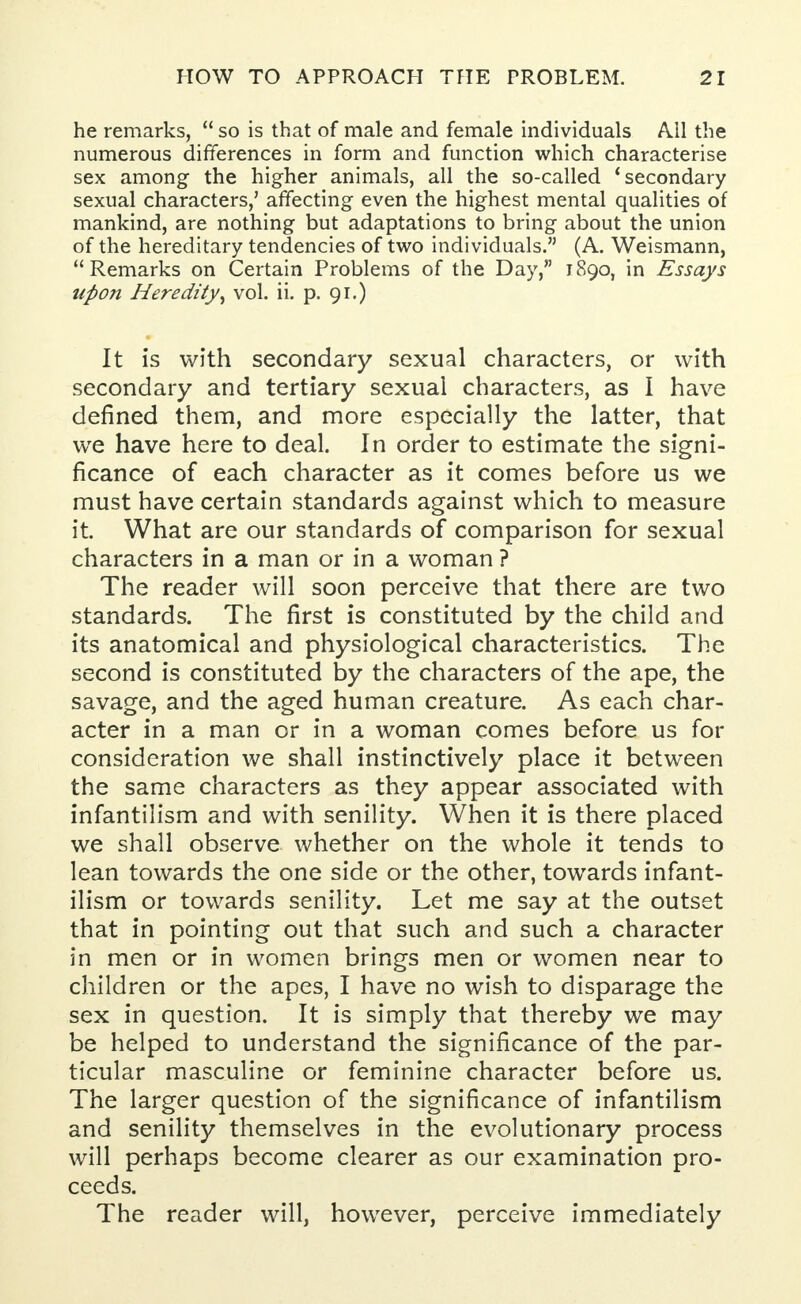 he remarks,  so is that of male and female individuals All the numerous differences in form and function which characterise sex among the higher animals, all the so-called 'secondary sexual characters,' affecting even the highest mental qualities of mankind, are nothing but adaptations to bring about the union of the hereditary tendencies of two individuals. (A. Weismann, Remarks on Certain Problems of the Day, 1890, in Essays upon Heredity^ vol. ii. p. 91.) It is with secondary sexual characters, or with secondary and tertiary sexual characters, as I have defined them, and more especially the latter, that we have here to deal. In order to estimate the signi- ficance of each character as it comes before us we must have certain standards against which to measure it. What are our standards of comparison for sexual characters in a man or in a woman ? The reader will soon perceive that there are two standards. The first is constituted by the child and its anatomical and physiological characteristics. The second is constituted by the characters of the ape, the savage, and the aged human creature. As each char- acter in a man or in a woman comes before us for consideration we shall instinctively place it between the same characters as they appear associated with infantilism and with senility. When it is there placed we shall observe whether on the whole it tends to lean towards the one side or the other, towards infant- ilism or towards senility. Let me say at the outset that in pointing out that such and such a character in men or in women brings men or women near to children or the apes, I have no wish to disparage the sex in question. It is simply that thereby we may be helped to understand the significance of the par- ticular masculine or feminine character before us. The larger question of the significance of infantilism and senility themselves in the evolutionary process will perhaps become clearer as our examination pro- ceeds. The reader will, however, perceive immediately