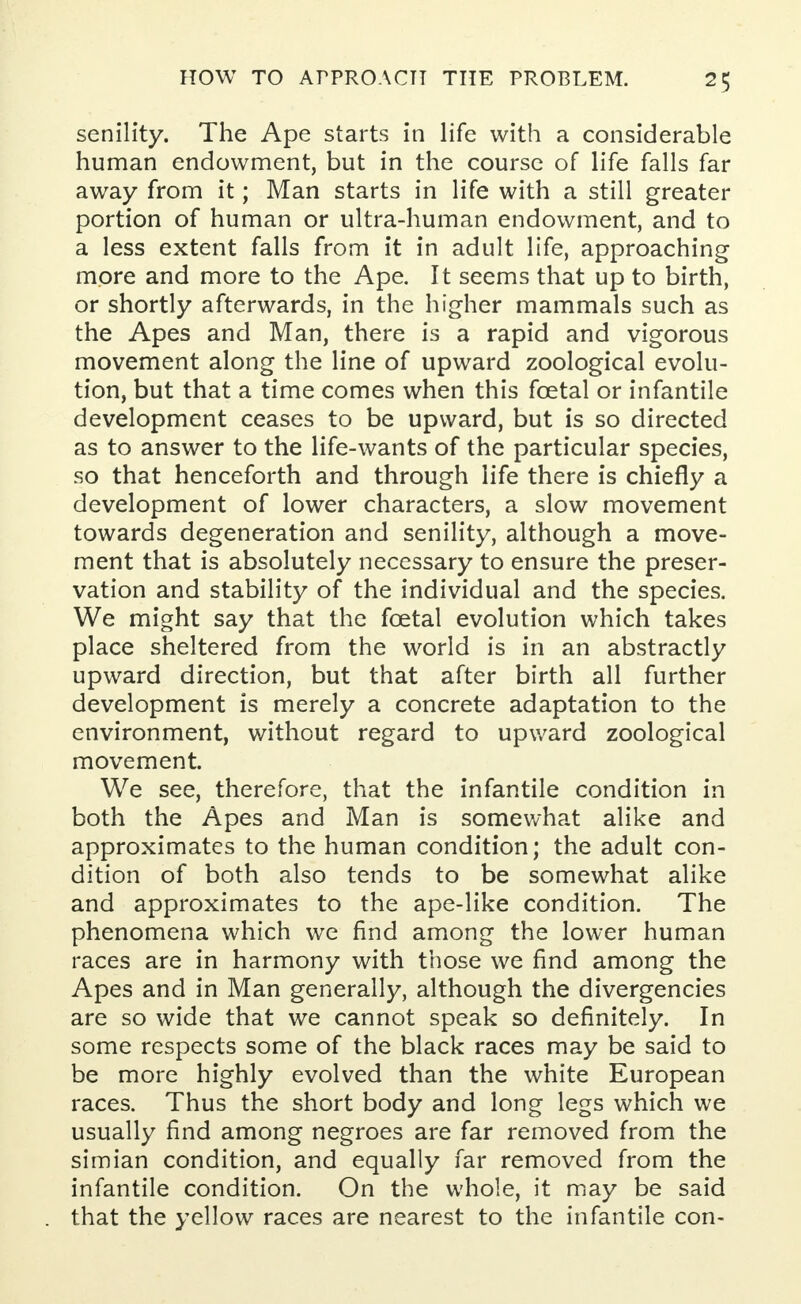 senility. The Ape starts in life with a considerable human endowment, but in the course of life falls far away from it; Man starts in life with a still greater portion of human or ultra-human endowment, and to a less extent falls from it in adult life, approaching more and more to the Ape. It seems that up to birth, or shortly afterwards, in the higher mammals such as the Apes and Man, there is a rapid and vigorous movement along the line of upward zoological evolu- tion, but that a time comes when this fcetal or infantile development ceases to be upward, but is so directed as to answer to the life-wants of the particular species, so that henceforth and through life there is chiefly a development of lower characters, a slow movement towards degeneration and senility, although a move- ment that is absolutely necessary to ensure the preser- vation and stability of the individual and the species. We might say that the fcetal evolution which takes place sheltered from the world is in an abstractly upward direction, but that after birth all further development is merely a concrete adaptation to the environment, without regard to upward zoological movement. We see, therefore, that the infantile condition in both the Apes and Man is somewhat alike and approximates to the human condition; the adult con- dition of both also tends to be somewhat alike and approximates to the ape-like condition. The phenomena which wre find among the lower human races are in harmony with those we find among the Apes and in Man generally, although the divergencies are so wide that we cannot speak so definitely. In some respects some of the black races may be said to be more highly evolved than the white European races. Thus the short body and long legs which we usually find among negroes are far removed from the simian condition, and equally far removed from the infantile condition. On the whole, it may be said that the yellow races are nearest to the infantile con-