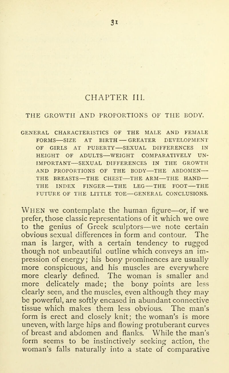 CHAPTER III. THE GROWTH AND PROPORTIONS OF THE BODY. GENERAL CHARACTERISTICS OF THE MALE AND FEMALE FORMS SIZE AT BIRTH — GREATER DEVELOPMENT OF GIRLS AT PUBERTY—SEXUAL DIFFERENCES IN HEIGHT OF ADULTS—WEIGHT COMPARATIVELY UN- IMPORTANT—SEXUAL DIFFERENCES IN THE GROWTH AND PROPORTIONS OF THE BODY—THE ABDOMEN— THE BREASTS—THE CHEST—THE ARM—THE HAND— THE INDEX FINGER — THE LEG — THE FOOT THE FUTURE OF THE LITTLE TOE—GENERAL CONCLUSIONS. WHEN we contemplate the human figure—or, if we prefer, those classic representations of it which we owe to the genius of Greek sculptors—we note certain obvious sexual differences in form and contour. The man is larger, with a certain tendency to rugged though not unbeautiful outline which conveys an im- pression of energy; his bony prominences are usually more conspicuous, and his muscles are everywhere more clearly defined. The woman is smaller and more delicately made; the bony points are less clearly seen, and the muscles, even although they may be powerful, are softly encased in abundant connective tissue which makes them less obvious. The man's form is erect and closely knit; the woman's is more uneven, with large hips and flowing protuberant curves of breast and abdomen and flanks. While the man's form seems to be instinctively seeking action, the woman's falls naturally into a state of comparative