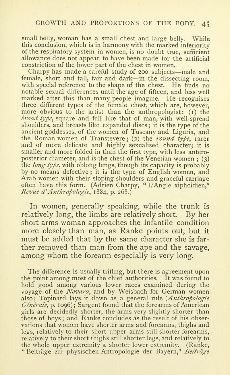 small belly, woman has a small chest and large belly. While this conclusion, which is in harmony with the marked inferiority of the respiratory system in women, is no doubt true, sufficient allowance does not appear to have been made for the artificial constriction of the lower part of the chest in women. Charpy has made a careful study of 200 subjects—male and female, short and tall, fair and dark—in the dissecting room, with special reference to the shape of the chest. He finds no notable sexual differences until the age of fifteen, and less well marked after this than many people imagine. He recognises three different types of the female chest, which are, however, more obvious to the artist than the anthropologist: (1) the broad type, square and full like that of man, with well-spread shoulders, and breasts like expanded discs; it is the type of the ancient goddesses, of the women of Tuscany and Liguria, and the Roman women of Transtevere; (2) the round type, rarer and of more delicate and highly sexualised character; it is smaller and more folded in than the first type, with less antero- posterior diameter, and is the chest of the Venetian women ; (3) the long type, with oblong lungs, though its capacity is probably by no means defective; it is the type of English women, and Arab women with their sloping shoulders and graceful carriage often have this form. (Adrien Charpy,  L'Angle xiphoidien, Revue d:' Anthroftologie, 1884, p. 268.) In women, generally speaking, while the trunk is relatively long, the limbs are relatively short. By her short arms woman approaches the infantile condition more closely than man, as Ranke points out, but it must be added that by the same character she is far- ther removed than man from the ape and the savage, among whom the forearm especially is very long. The difference is usually trifling, but there is agreement upon the point among most of the chief authorities. It was found to hold good among various lower races examined during the voyage of the Novara, and by Weisbach for German women also; Topinard lays it down as a general rule {A?ithropologie Generale, p. 1096); Sargent found that the forearms of American girls are decidedly shorter, the arms very slightly shorter than those of boys; and Ranke concludes as the result of his obser- vations that women have shorter arms and forearms, thighs and legs, relatively to their short upper arms still shorter forearms, relatively to their short thighs still shorter legs, and relatively to the whole upper extremity a shorter lower extremity. (Ranke,  Beitrage zur physischen Antropologie der Bayern, Beitrdge