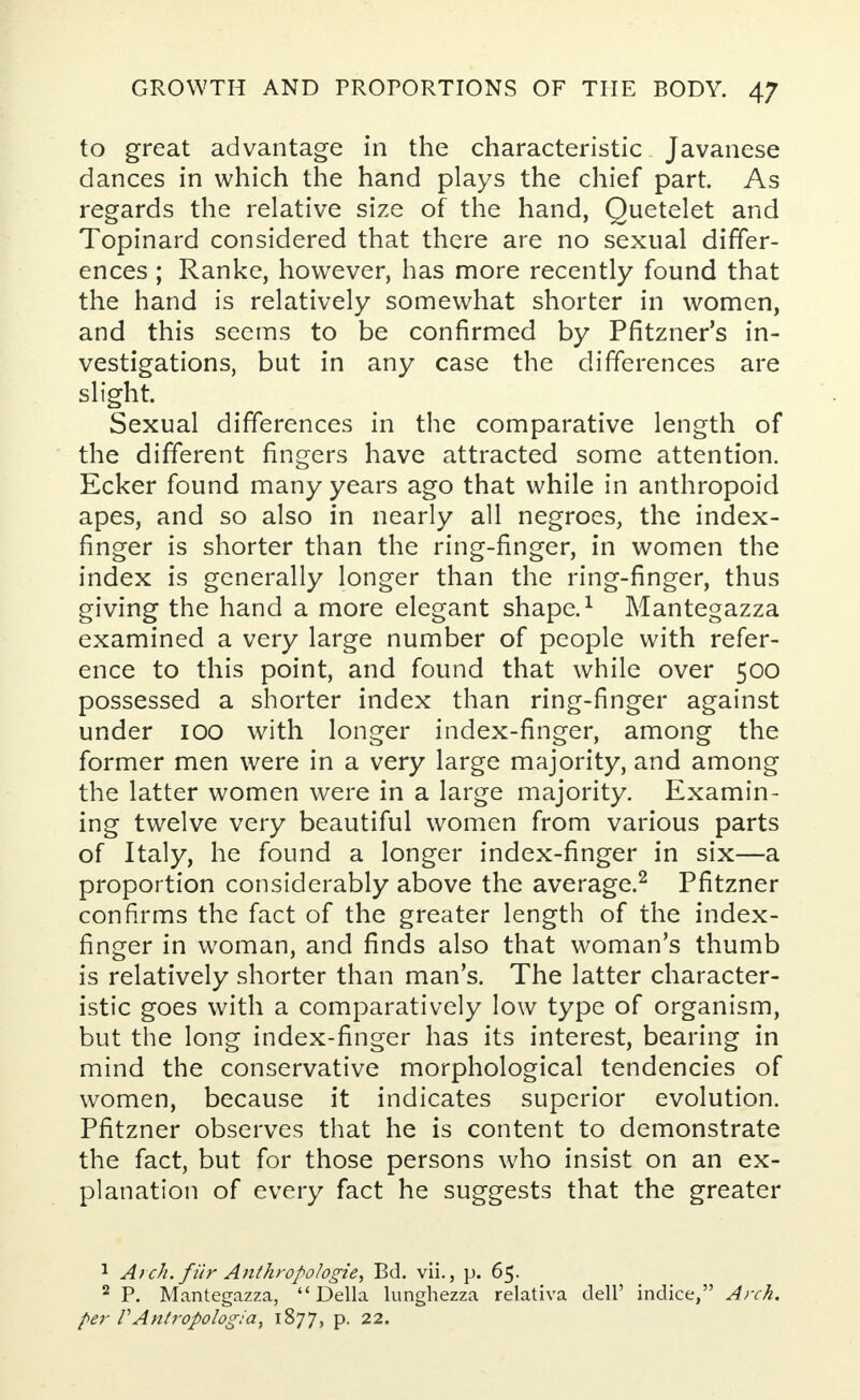 to great advantage in the characteristic Javanese dances in which the hand plays the chief part. As regards the relative size of the hand, Quetelet and Topinard considered that there are no sexual differ- ences ; Ranke, however, has more recently found that the hand is relatively somewhat shorter in women, and this seems to be confirmed by Pfitzner's in- vestigations, but in any case the differences are slight. Sexual differences in the comparative length of the different fingers have attracted some attention. Ecker found many years ago that while in anthropoid apes, and so also in nearly all negroes, the index- finger is shorter than the ring-finger, in women the index is generally longer than the ring-finger, thus giving the hand a more elegant shape.1 Mantegazza examined a very large number of people with refer- ence to this point, and found that while over 500 possessed a shorter index than ring-finger against under 100 with longer index-finger, among the former men were in a very large majority, and among the latter women were in a large majority. Examin- ing twelve very beautiful women from various parts of Italy, he found a longer index-finger in six—a proportion considerably above the average.2 Pfitzner confirms the fact of the greater length of the index- finger in woman, and finds also that woman's thumb is relatively shorter than man's. The latter character- istic goes with a comparatively low type of organism, but the long index-finger has its interest, bearing in mind the conservative morphological tendencies of women, because it indicates superior evolution. Pfitzner observes that he is content to demonstrate the fact, but for those persons who insist on an ex- planation of every fact he suggests that the greater 1 Atch. fiir Anthropologic, Bd. vii., p. 65. 2 P. Mantegazza, Delia lunghezza relativa dell' indice, Arch, per VAntropologia, 1877, p. 22.