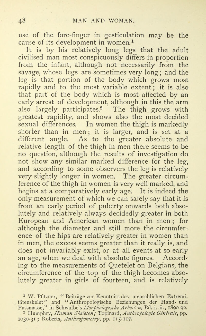 use of the fore-finger in gesticulation may be the cause of its development in women.1 It is by his relatively long legs that the adult civilised man most conspicuously differs in proportion from the infant, although not necessarily from the savage, whose legs are sometimes very long; and the leg is that portion of the body which grows most rapidly and to the most variable extent; it is also that part of the body which is most affected by an early arrest of development, although in this the arm also largely participates.2 The thigh grows with greatest rapidity, and shows also the most decided sexual differences. In women the thigh is markedly shorter than in men ; it is larger, and is set at a different angle. As to the greater absolute and relative length of the thigh in men there seems to be no question, although the results of investigation do not show any similar marked difference for the leg, and according to some observers the leg is relatively very slightly longer in women. The greater circum- ference of the thigh in women is very well marked, and begins at a comparatively early age. It is indeed the only measurement of which we can safely say that it is from an early period of puberty onwards both abso- lutely and relatively always decidedly greater in both European and American women than in men ; for although the diameter and still more the circumfer- ence of the hips are relatively greater in women than in men, the excess seems greater than it really is, and does not invariably exist, or at all events at so early an age, when we deal with absolute figures. Accord' ing to the measurements of Quetelet on Belgians, the circumference of the top of the thigh becomes abso- lutely greater in girls of fourteen, and is relatively 1 W. Pfitzner,  Beitrage zur Kenntniss des menschlichen Extremi- tatenskelet and  Anthropologische Beziehungen der Hand- und Fussmasse, in Schwalbe's Morphologische Arbeiten, Bd. i.-ii., 1890-92. 2 Humphry, Htiman Skeleton; Topinard, Anthi'opologie Generate, pp. 1030-31 ; Roberts, Anthropometry, pp. 115-117.