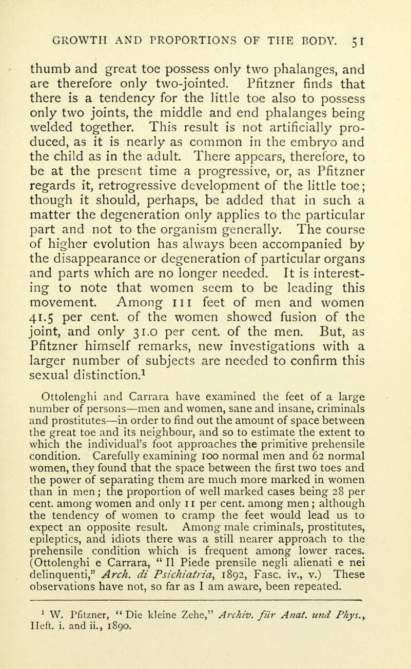 thumb and great toe possess only two phalanges, and are therefore only two-jointed. Pfitzner finds that there is a tendency for the little toe also to possess only two joints, the middle and end phalanges being welded together. This result is not artificially pro- duced, as it is nearly as common in the embryo and the child as in the adult. There appears, therefore, to be at the present time a progressive, or, as Pfitzner regards it, retrogressive development of the little toe; though it should, perhaps, be added that in such a matter the degeneration only applies to the particular part and not to the organism generally. The course of higher evolution has always been accompanied by the disappearance or degeneration of particular organs and parts which are no longer needed. It is interest- ing to note that women seem to be leading this movement. Among 111 feet of men and women 41.5 per cent, of the women showed fusion of the joint, and only 31.0 per cent, of the men. But, as Pfitzner himself remarks, new investigations with a larger number of subjects are needed to confirm this sexual distinction.1 Ottolenghi and Carrara have examined the feet of a large number of persons—men and women, sane and insane, criminals and prostitutes—in order to find out the amount of space between the great toe and its neighbour, and so to estimate the extent to which the individual's foot approaches the primitive prehensile condition. Carefully examining 100 normal men and 62 normal women, they found that the space between the first two toes and the power of separating them are much more marked in women than in men; the proportion of well marked cases being 28 per cent, among women and only 11 per cent, among men; although the tendency of women to cramp the feet would lead us to expect an opposite result. Among male criminals, prostitutes, epileptics, and idiots there was a still nearer approach to the prehensile condition which is frequent among lower races. (Ottolenghi e Carrara,  II Piede prensile negli alienati e nei delinquenti, Arch, di Psichiatria, 1892, Fasc. iv., v.) These observations have not, so far as I am aware, been repeated. 1 W. Pfitzner,  Die kleine Zehe, Archiv. fur Anat. und Pkys., Heft. i. and ii., 1890.