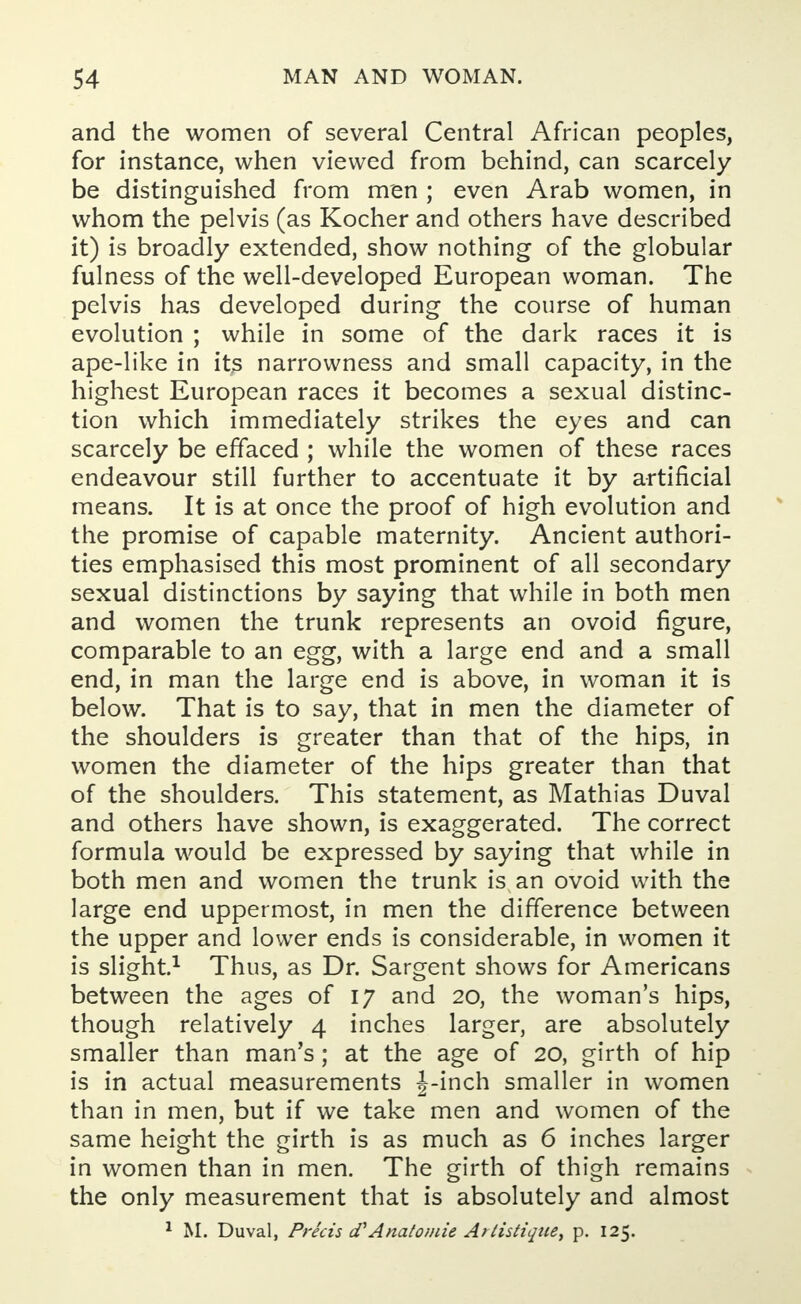 and the women of several Central African peoples, for instance, when viewed from behind, can scarcely be distinguished from men ; even Arab women, in whom the pelvis (as Kocher and others have described it) is broadly extended, show nothing of the globular fulness of the well-developed European woman. The pelvis has developed during the course of human evolution ; while in some of the dark races it is ape-like in its narrowness and small capacity, in the highest European races it becomes a sexual distinc- tion which immediately strikes the eyes and can scarcely be effaced ; while the women of these races endeavour still further to accentuate it by artificial means. It is at once the proof of high evolution and the promise of capable maternity. Ancient authori- ties emphasised this most prominent of all secondary sexual distinctions by saying that while in both men and women the trunk represents an ovoid figure, comparable to an egg, with a large end and a small end, in man the large end is above, in woman it is below. That is to say, that in men the diameter of the shoulders is greater than that of the hips, in women the diameter of the hips greater than that of the shoulders. This statement, as Mathias Duval and others have shown, is exaggerated. The correct formula would be expressed by saying that while in both men and women the trunk is an ovoid with the large end uppermost, in men the difference between the upper and lower ends is considerable, in women it is slight.1 Thus, as Dr. Sargent shows for Americans between the ages of 17 and 20, the woman's hips, though relatively 4 inches larger, are absolutely smaller than man's; at the age of 20, girth of hip is in actual measurements |-inch smaller in women than in men, but if we take men and women of the same height the girth is as much as 6 inches larger in women than in men. The girth of thigh remains the only measurement that is absolutely and almost 1 M. Duval, Precis d''Analo/uie Artistique, p. 125.