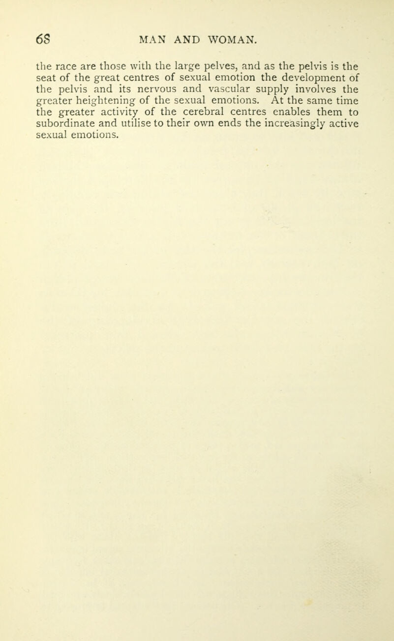 the race are those with the large pelves, and as the pelvis is the seat of the great centres of sexual emotion the development of the pelvis and its nervous and vascular supply involves the greater heightening of the sexual emotions. At the same time the greater activity of the cerebral centres enables them to subordinate and utilise to their own ends the increasingly active sexual emotions.