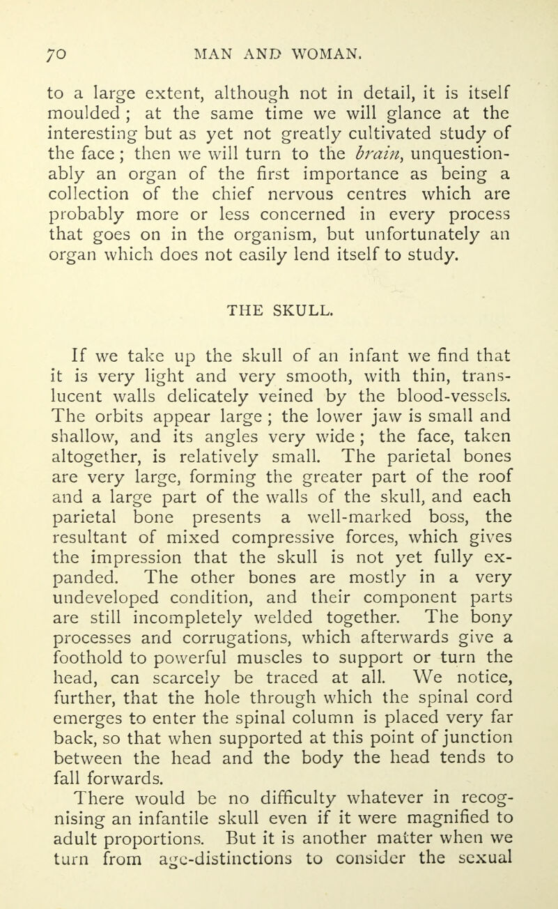 to a large extent, although not in detail, it is itself moulded ; at the same time we will glance at the interesting but as yet not greatly cultivated study of the face; then we will turn to the brain, unquestion- ably an organ of the first importance as being a collection of the chief nervous centres which are probably more or less concerned in every process that goes on in the organism, but unfortunately an organ which does not easily lend itself to study. THE SKULL. If we take up the skull of an infant we find that it is very light and very smooth, with thin, trans- lucent walls delicately veined by the blood-vessels. The orbits appear large ; the lower jaw is small and shallow, and its angles very wide ; the face, taken altogether, is relatively small. The parietal bones are very large, forming the greater part of the roof and a large part of the walls of the skull, and each parietal bone presents a well-marked boss, the resultant of mixed compressive forces, which gives the impression that the skull is not yet fully ex- panded. The other bones are mostly in a very undeveloped condition, and their component parts are still incompletely welded together. The bony processes and corrugations, which afterwards give a foothold to powerful muscles to support or turn the head, can scarcely be traced at all. We notice, further, that the hole through which the spinal cord emerges to enter the spinal column is placed very far back, so that when supported at this point of junction between the head and the body the head tends to fall forwards. There would be no difficulty whatever in recog- nising an infantile skull even if it were magnified to adult proportions. But it is another matter when we turn from age-distinctions to consider the sexual