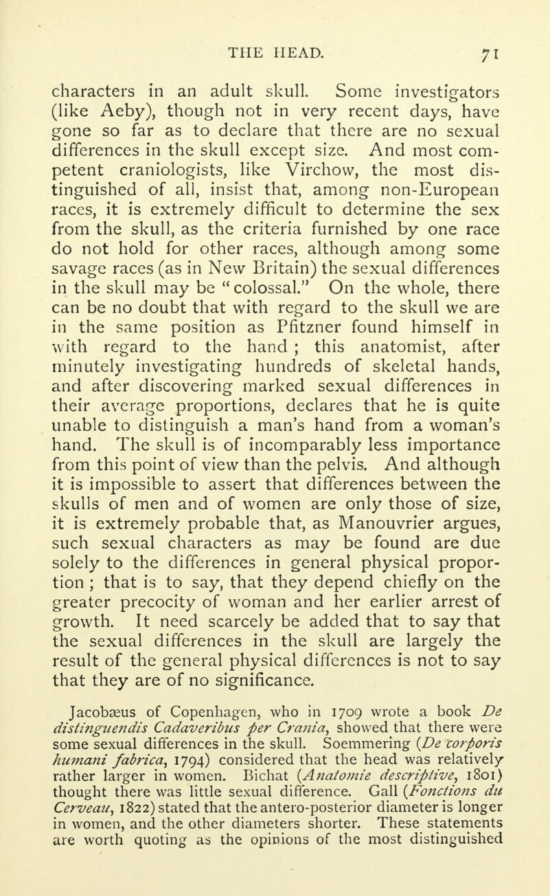 7 * characters in an adult skull. Some investigators (like Aeby), though not in very recent days, have gone so far as to declare that there are no sexual differences in the skull except size. And most com- petent craniologists, like Virchow, the most dis- tinguished of all, insist that, among non-European races, it is extremely difficult to determine the sex from the skull, as the criteria furnished by one race do not hold for other races, although among some savage races (as in New Britain) the sexual differences in the skull may be  colossal. On the whole, there can be no doubt that with regard to the skull we are in the same position as Pfitzner found himself in with regard to the hand ; this anatomist, after minutely investigating hundreds of skeletal hands, and after discovering marked sexual differences in their average proportions, declares that he is quite unable to distinguish a man's hand from a woman's hand. The skull is of incomparably less importance from this point of view than the pelvis. And although it is impossible to assert that differences between the skulls of men and of women are only those of size, it is extremely probable that, as Manouvrier argues, such sexual characters as may be found are due solely to the differences in general physical propor- tion ; that is to say, that they depend chiefly on the greater precocity of woman and her earlier arrest of growth. It need scarcely be added that to say that the sexual differences in the skull are largely the result of the general physical differences is not to say that they are of no significance. Jacobaeus of Copenhagen, who in 1709 wrote a book De distinguendis Cadaveribtis per Crania, showed that there were some sexual differences in the skull. Soemmering {De corporis humani fabrica, 1794) considered that the head was relatively rather larger in women. Bichat {Anatomie de scrip five, 1801) thought there was little sexual difference. Gall (Fo?iciions du Cerveaii, 1822) stated that theantero-posterior diameter is longer in women, and the other diameters shorter. These statements are worth quoting as the opinions of the most distinguished