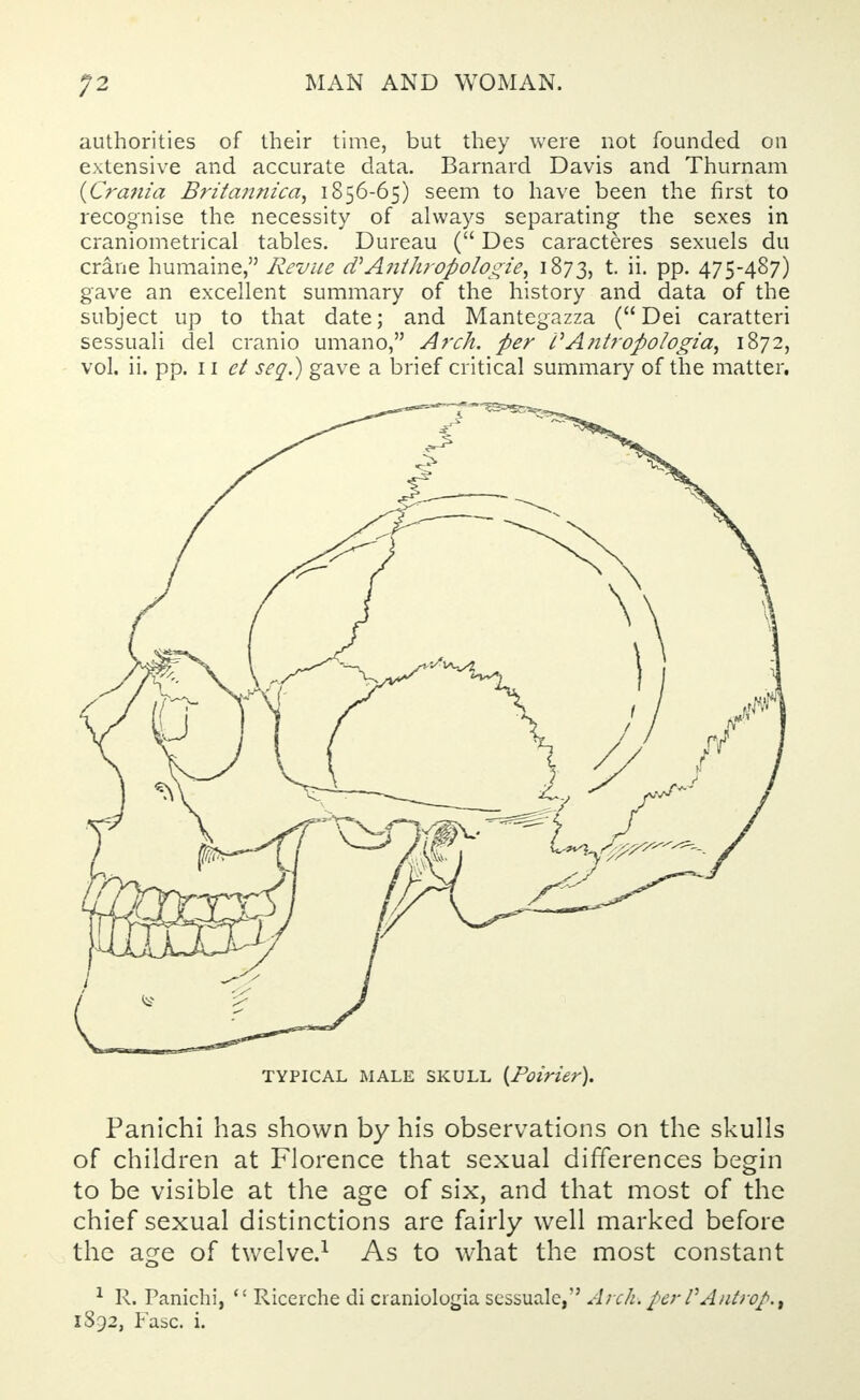 authorities of their time, but they were not founded on extensive and accurate data. Barnard Davis and Thurnam {Crania Brita7inica, 1856-65) seem to have been the first to recognise the necessity of always separating the sexes in craniometrical tables. Dureau ( Des caracteres sexuels du crane humaine, Revue d* Anthropologic, 1873, t. ii. pp. 475-487) gave an excellent summary of the history and data of the subject up to that date; and Mantegazza ( Dei caratteri sessuali del cranio umano, Arch, per i'Antropologia, 1872, vol. ii. pp. 11 et seq.) gave a brief critical summary of the matter. TYPICAL MALE SKULL {Poirier). Panichi has shown by his observations on the skulls of children at Florence that sexual differences begin to be visible at the age of six, and that most of the chief sexual distinctions are fairly well marked before the age of twelve.1 As to what the most constant 1 R. Panichi,  Ricerche di craniologia sessuale, Arch\perVAntrop.t 1892, Fasc. i.