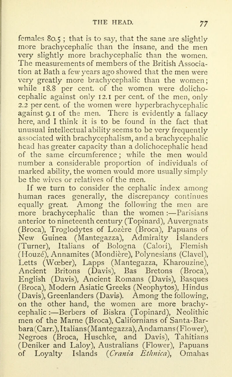 females 80.5 ; that is to say, that the sane are slightly more brachycephalic than the insane, and the men very slightly more brachycephalic than the women. The measurements of members of the British Associa- tion at Bath a few years ago showed that the men were very greatly more brachycephalic than the women; while 18.8 per cent, of the women were dolicho- cephalic against only 12.1 per cent, of the men, only 2.2 per cent, of the women were hyperbrachycephalic against 9.1 of the men. There is evidently a fallacy here, and I think it is to be found in the fact that unusual intellectual ability seems to be very frequently associated with brachycephalism, and a brachycephalic head has greater capacity than a dolichocephalic head of the same circumference; while the men would number a considerable proportion of individuals of marked ability, the women would more usually simply be the wives or relatives of the men. If we turn to consider the cephalic index among human races generally, the discrepancy continues equally great. Among the following the men are more brachycephalic than the women :—Parisians anterior to nineteenth century (Topinard), Auvergnats (Broca), Troglodytes of Lozere (Broca), Papuans of New Guinea (Mantegazza), Admiralty Islanders (Turner), Italians of Bologna (Calori), Flemish (Houze), Annamites (Mondiere), Polynesians (Clavel), Letts (Wceber), Lapps (Mantegazza, Kharouzine), Ancient Britons (Davis), Bas Bretons (Broca), English (Davis), Ancient Romans (Davis), Basques (Broca), Modern Asiatic Greeks (Neophytos), Hindus (Davis), Greenlanders (Davis). Among the following, on the other hand, the women are more brachy- cephalic :—Berbers of Biskra (Topinard), Neolithic men of the Marne (Broca), Californians of Santa-Bar- bara(Carr.),Italians(Mantegazza), Andamans (Flower), Negroes (Broca, Huschke, and Davis), Tahitians (Deniker and Laloy), Australians (Flower), Papuans of Loyalty Islands {Crania Et/mica), Omahas