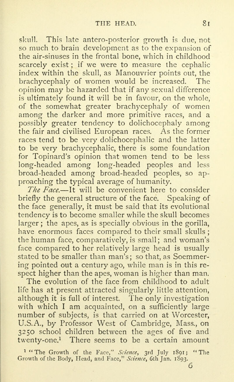 skull. This late antero-posterior growth is due, not so much to brain development as to the expansion of the air-sinuses in the frontal bone, which in childhood scarcely exist; if we were to measure the cephalic index within the skull, as Manouvrier points out, the brachycephaly of women would be increased. The opinion may be hazarded that if any sexual difference is ultimately found it will be in favour, on the whole, of the somewhat greater brachycephaly of women among the darker and more primitive races, and a possibly greater tendency to dolichocephaly among the fair and civilised European races. As the former races tend to be very dolichocephalic and the latter to be very brachycephalic, there is some foundation for Topinard's opinion that women tend to be less long-headed among long-headed peoples and less broad-headed among broad-headed peoples, so ap- proaching the typical average of humanity. The Face.—It will be convenient here to consider briefly the general structure of the face. Speaking of the face generally, it must be said that its evolutional tendency is to become smaller while the skull becomes larger; the apes, as is specially obvious in the gorilla, have enormous faces compared to their small skulls ; the human face, comparatively, is small; and woman's face compared to her relatively large head is usually stated to be smaller than man's; so that, as Soemmer- ing pointed out a century ago, while man is in this re- spect higher than the apes, woman is higher than man. The evolution of the face from childhood to adult life has at present attracted singularly little attention, although it is full of interest. The only investigation with which I am acquainted, on a sufficiently large number of subjects, is that carried on at Worcester, U.S.A., by Professor West of Cambridge, Mass., on 3250 school children between the ages of five and twenty-one.1 There seems to be a certain amount 1 The Growth of the Face, Science, 3rd July 1891; The Growth of the Body, Head, and Face, Science, 6th Jan. 1893. 6