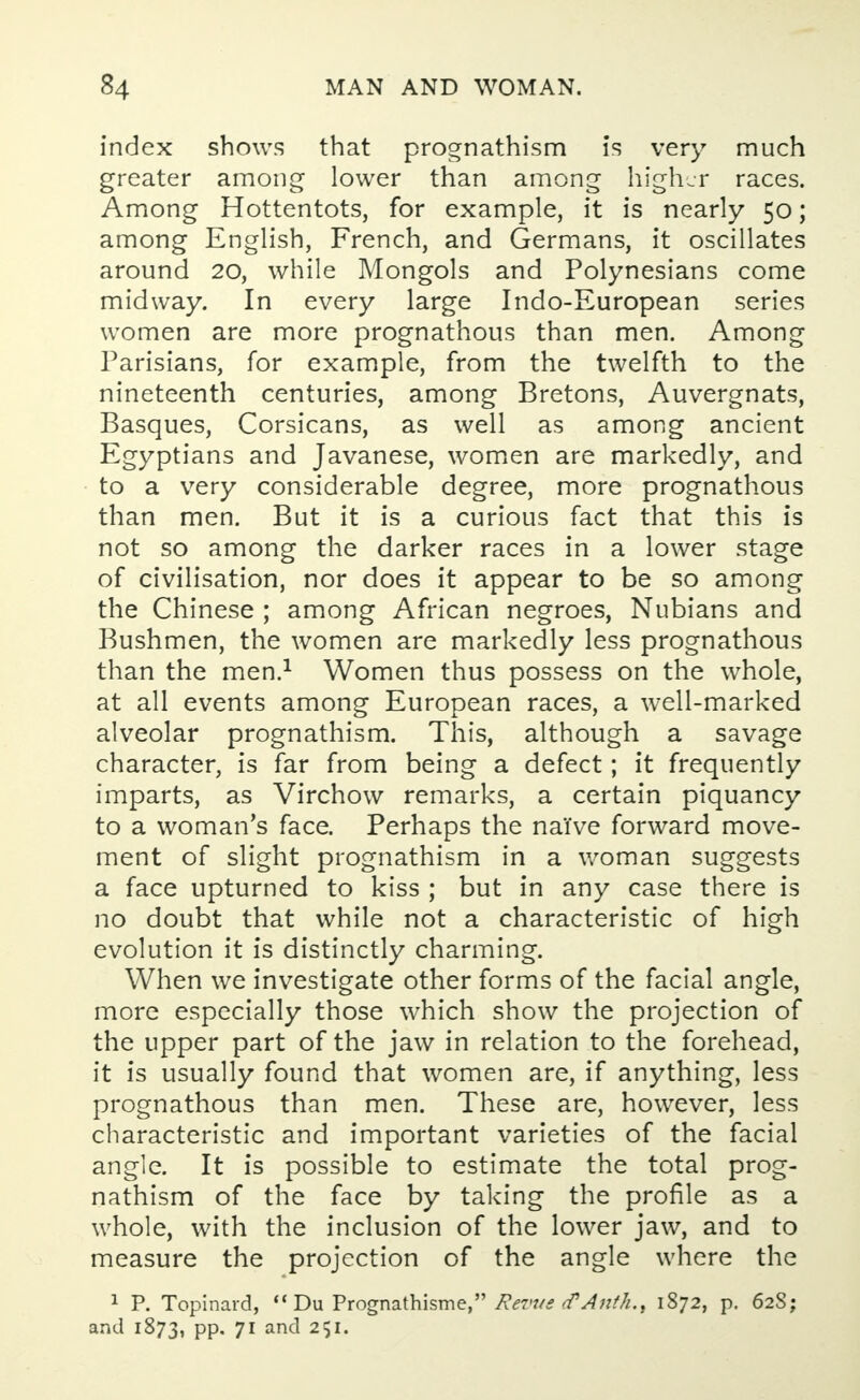 index shows that prognathism is very much greater among lower than among higher races. Among Hottentots, for example, it is nearly 50; among English, French, and Germans, it oscillates around 20, while Mongols and Polynesians come midway. In every large Indo-European series women are more prognathous than men. Among Parisians, for example, from the twelfth to the nineteenth centuries, among Bretons, Auvergnats, Basques, Corsicans, as well as among ancient Egyptians and Javanese, women are markedly, and to a very considerable degree, more prognathous than men. But it is a curious fact that this is not so among the darker races in a lower stage of civilisation, nor does it appear to be so among the Chinese ; among African negroes, Nubians and Bushmen, the women are markedly less prognathous than the men.1 Women thus possess on the whole, at all events among European races, a well-marked alveolar prognathism. This, although a savage character, is far from being a defect; it frequently imparts, as Virchow remarks, a certain piquancy to a woman's face. Perhaps the naive forward move- ment of slight prognathism in a woman suggests a face upturned to kiss ; but in any case there is no doubt that while not a characteristic of high evolution it is distinctly charming. When we investigate other forms of the facial angle, more especially those which show the projection of the tipper part of the jaw in relation to the forehead, it is usually found that women are, if anything, less prognathous than men. These are, however, less characteristic and important varieties of the facial angle. It is possible to estimate the total prog- nathism of the face by taking the profile as a whole, with the inclusion of the lower jaw, and to measure the projection of the angle where the 1 P. Topinard,  Du Prognathisme, Revue <?Anth.t 1872, p. 62S; and 1873, PP- 7r ancl 25J-