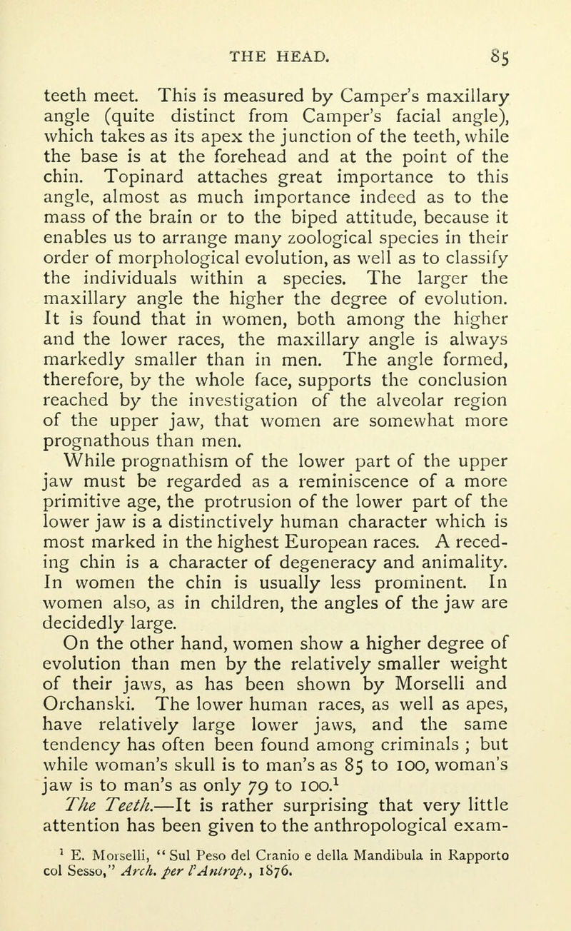 teeth meet. This is measured by Camper's maxillary angle (quite distinct from Camper's facial angle), which takes as its apex the junction of the teeth, while the base is at the forehead and at the point of the chin. Topinard attaches great importance to this angle, almost as much importance indeed as to the mass of the brain or to the biped attitude, because it enables us to arrange many zoological species in their order of morphological evolution, as well as to classify the individuals within a species. The larger the maxillary angle the higher the degree of evolution. It is found that in women, both among the higher and the lower races, the maxillary angle is always markedly smaller than in men. The angle formed, therefore, by the whole face, supports the conclusion reached by the investigation of the alveolar region of the upper jaw, that women are somewhat more prognathous than men. While prognathism of the lower part of the upper jaw must be regarded as a reminiscence of a more primitive age, the protrusion of the lower part of the lower jaw is a distinctively human character which is most marked in the highest European races. A reced- ing chin is a character of degeneracy and animality. In women the chin is usually less prominent. In women also, as in children, the angles of the jaw are decidedly large. On the other hand, women show a higher degree of evolution than men by the relatively smaller weight of their jaws, as has been shown by Morselli and Orchanski. The lower human races, as well as apes, have relatively large lower jaws, and the same tendency has often been found among criminals ; but while woman's skull is to man's as 85 to 100, woman's jaw is to man's as only 79 to lOO.1 The Teeth.—It is rather surprising that very little attention has been given to the anthropological exam- 1 E. Morselli,  Sul Peso del Cranio e della Mandibula in Rapporto col Sesso, Arch, per PAntrop., 1876.