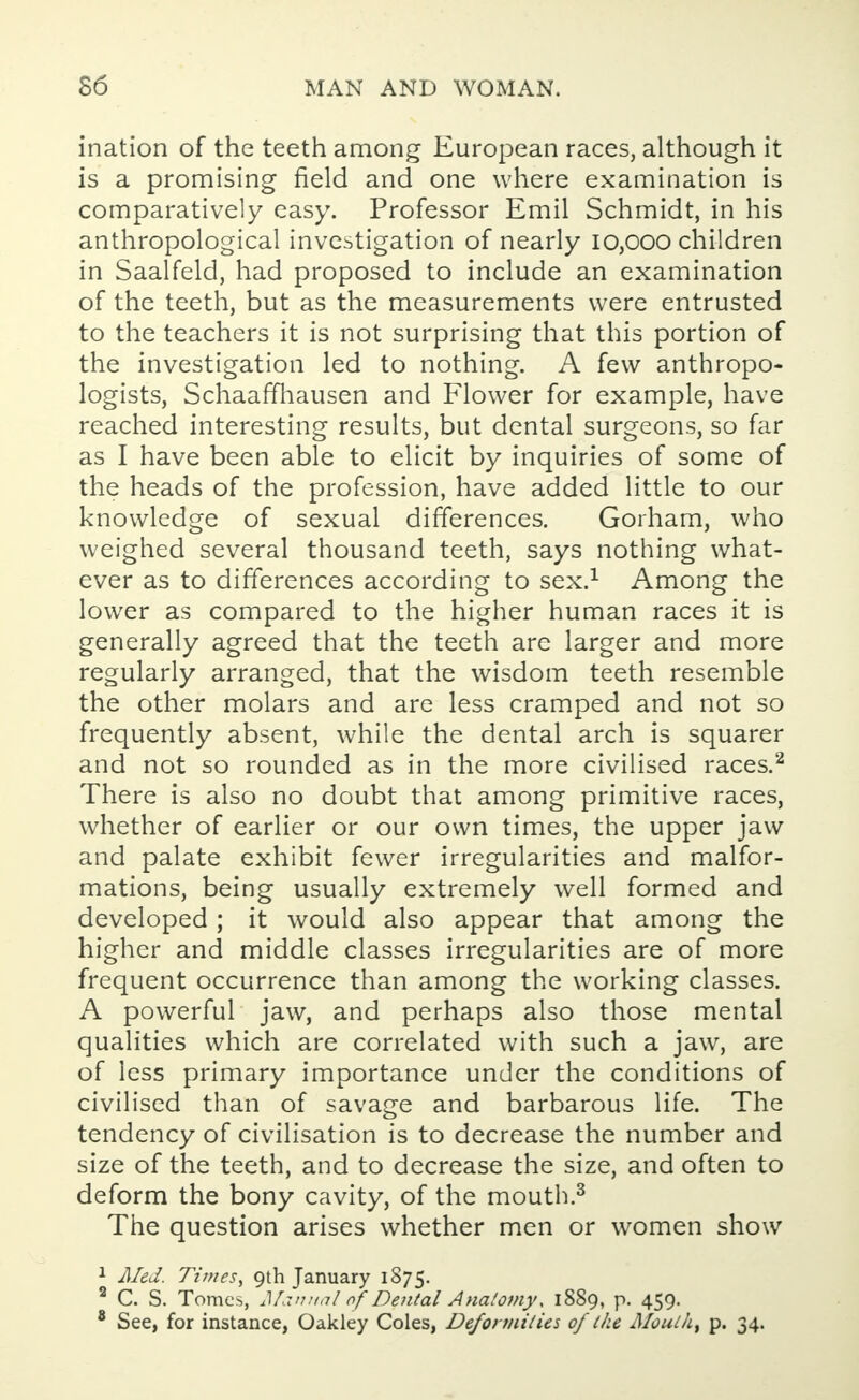 ination of the teeth among European races, although it is a promising field and one where examination is comparatively easy. Professor Emil Schmidt, in his anthropological investigation of nearly 10,000 children in Saalfeld, had proposed to include an examination of the teeth, but as the measurements were entrusted to the teachers it is not surprising that this portion of the investigation led to nothing. A few anthropo- logists, Schaaffhausen and Flower for example, have reached interesting results, but dental surgeons, so far as I have been able to elicit by inquiries of some of the heads of the profession, have added little to our knowledge of sexual differences. Gorham, who weighed several thousand teeth, says nothing what- ever as to differences according to sex.1 Among the lower as compared to the higher human races it is generally agreed that the teeth are larger and more regularly arranged, that the wisdom teeth resemble the other molars and are less cramped and not so frequently absent, while the dental arch is squarer and not so rounded as in the more civilised races.2 There is also no doubt that among primitive races, whether of earlier or our own times, the upper jaw and palate exhibit fewer irregularities and malfor- mations, being usually extremely well formed and developed; it would also appear that among the higher and middle classes irregularities are of more frequent occurrence than among the working classes. A powerful jaw, and perhaps also those mental qualities which are correlated with such a jaw, are of less primary importance under the conditions of civilised than of savage and barbarous life. The tendency of civilisation is to decrease the number and size of the teeth, and to decrease the size, and often to deform the bony cavity, of the mouth.3 The question arises whether men or women show 1 Med. Times', 9th January 1875. 2 C. S. Tomes, Manual of Dental Anatomy\ 1889, p. 459. 8 See, for instance, Oakley Coles, Deformities of Ike Moutht p. 34.