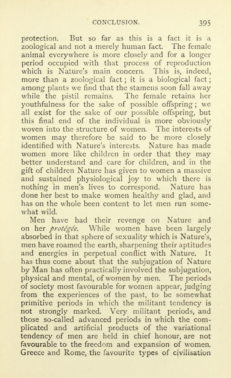 protection. But so far as this is a fact it is a zoological and not a merely human fact. The female animal everywhere is more closely and for a longer period occupied with that process of reproduction which is Nature's main concern. This is, indeed, more than a zoological fact; it is a biological fact; among plants we find that the stamens soon fall away while the pistil remains. The female retains her youthfulness for the sake of possible offspring ; we all exist for the sake of our possible offspring, but this final end of the individual is more obviously woven into the structure of women. The interests of women may therefore be said to be more closely identified with Nature's interests. Nature has made women more like children in order that they may better understand and care for children, and in the gift of children Nature has given to women a massive and sustained physiological joy to which there is nothing in men's lives to correspond. Nature has done her best to make women healthy and glad, and has on the whole been content to let men run some- what wild. Men have had their revenge on Nature and on her protegee. While women have been largely absorbed in that sphere of sexuality which is Nature's, men have roamed the earth, sharpening their aptitudes and energies in perpetual conflict with Nature. It has thus come about that the subjugation of Nature by Man has often practically involved the subjugation, physical and mental, of women by men. The periods of society most favourable for women appear, judging from the experiences of the past, to be somewhat primitive periods in which the militant tendency is not strongly marked. Very militant periods, and those so-called advanced periods in which the com- plicated and artificial products of the variational tendency of men are held in chief honour, are not favourable to the freedom and expansion of women. Greece and Rome, the favourite types of civilisation