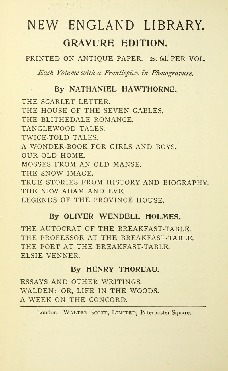 NEW ENGLAND LIBRARY. GRAVURE EDITION. PRINTED ON ANTIQUE PAPER. 2s. 6d. PER VOL. Each Volume with a Frontispiece in Photogravure, By NATHANIEL HAWTHORNE. THE SCARLET LETTER. THE HOUSE OF THE SEVEN GABLES. THE BLITHEDALE ROMANCE. TANGLEWOOD TALES. TWICE-TOLD TALES. A WONDER-BOOK FOR GIRLS AND BOYS. OUR OLD HOME. MOSSES FROM AN OLD MANSE. THE SNOW IMAGE. TRUE STORIES FROM HISTORY AND BIOGRAPHY. THE NEW ADAM AND EVE. LEGENDS OF THE PROVINCE HOUSE. By OLIVER WENDELL HOLMES. THE AUTOCRAT OF THE BREAKFAST-TABLE. THE PROFESSOR AT THE BREAKFAST-TABLE. THE POET AT THE BREAKFAST-TABLE. ELSIE VENNER. By HENRY THOREAU. ESSAYS AND OTHER WRITINGS. WALDEN; OR, LIFE IN THE WOODS. A WEEK ON THE CONCORD.