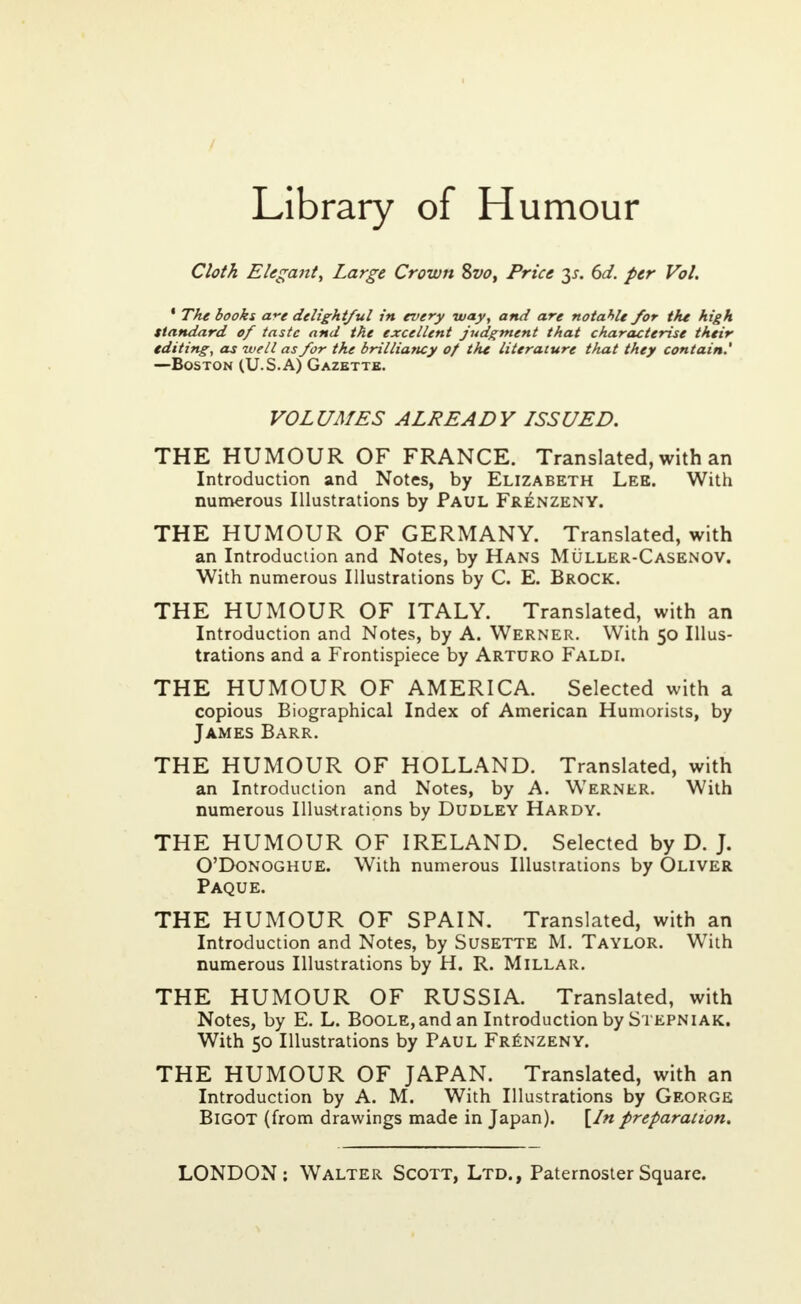 Library of Humour Cloth Elegant, Large Crown 8vo, Price y. 6d. per Vol. • The books cf-e delightful in every way, and are notahle for the high Standard of taste and the excellent judgment that characterise their editing, as well as for the brilliancy of the literature that they contain.' —Boston (U.S.A) Gazette. VOLUMES ALREADY LSSUED. THE HUMOUR OF FRANCE. Translated, with an Introduction and Notes, by Elizabeth Lee. With numerous Illustrations by Paul Frenzeny. THE HUMOUR OF GERMANY. Translated, with an Introduction and Notes, by Hans Muller-Casenov. With numerous Illustrations by C. E. Brock. THE HUMOUR OF ITALY. Translated, with an Introduction and Notes, by A. Werner. With 50 Illus- trations and a Frontispiece by Arturo Faldi. THE HUMOUR OF AMERICA. Selected with a copious Biographical Index of American Humorists, by James Barr. THE HUMOUR OF HOLLAND. Translated, with an Introduction and Notes, by A. Werner. With numerous Illustrations by Dudley Hardy. THE HUMOUR OF IRELAND. Selected by D. J. O'Donoghue. With numerous Illustrations by Oliver Paque. THE HUMOUR OF SPAIN. Translated, with an Introduction and Notes, by Susette M. Taylor. With numerous Illustrations by H. R. Millar. THE HUMOUR OF RUSSIA. Translated, with Notes, by E. L. Boole, and an Introduction by Stepniak. With 50 Illustrations by Paul Frenzeny. THE HUMOUR OF JAPAN. Translated, with an Introduction by A. M. With Illustrations by George Bigot (from drawings made in Japan). [In preparation.