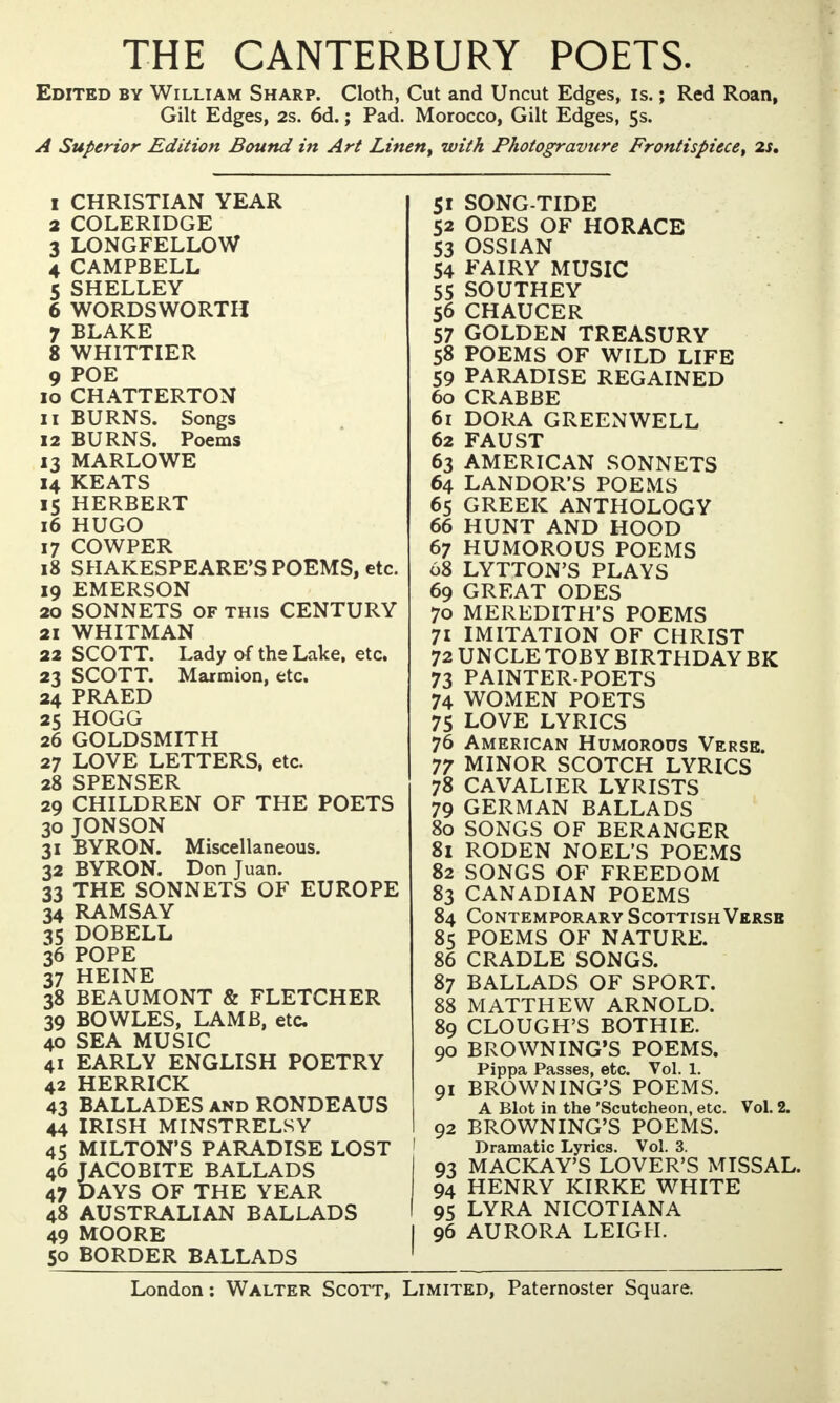 THE CANTERBURY POETS. Edited by William Sharp. Cloth, Cut and Uncut Edges, is.; Red Roan, Gilt Edges, 2s. 6d.; Pad. Morocco, Gilt Edges, 5s. A Superior Edition Bound in Art Lineny with Photogravure Frontispiece, 2s. 1 CHRISTIAN YEAR 2 COLERIDGE 3 LONGFELLOW 4 CAMPBELL 5 SHELLEY 6 WORDSWORTH 7 BLAKE 8 WHITTIER 9 POE 10 CHATTERTON 11 BURNS. Songs 12 BURNS. Poems 13 MARLOWE 14 KEATS 15 HERBERT 16 HUGO 17 COWPER 18 SHAKESPEARE'S POEMS, etc. 19 EMERSON 20 SONNETS of this CENTURY 21 WHITMAN 22 SCOTT. Lady of the Lake, etc. 23 SCOTT. Marmion, etc. 24 PRAED 25 HOGG 26 GOLDSMITH 27 LOVE LETTERS, etc. 28 SPENSER 29 CHILDREN OF THE POETS 30 JONSON 31 BYRON. Miscellaneous. 32 BYRON. Don Juan. 33 THE SONNETS OF EUROPE 34 RAMSAY 35 DOBELL 36 POPE 37 HEINE 38 BEAUMONT & FLETCHER 39 BOWLES, LAMB, etc 40 SEA MUSIC 41 EARLY ENGLISH POETRY 42 HERRICK 43 BALLADES and RONDEAUS 44 IRISH MINSTRELSY 45 MILTON'S PARADISE LOST 46 JACOBITE BALLADS 47 DAYS OF THE YEAR 48 AUSTRALIAN BALLADS 49 MOORE 50 BORDER BALLADS 51 SONG-TIDE 52 ODES OF HORACE 53 OSSIAN 54 FAIRY MUSIC 55 SOUTHEY 56 CHAUCER 57 GOLDEN TREASURY 58 POEMS OF WILD LIFE 59 PARADISE REGAINED 60 CRABBE 61 DORA GREENWELL 62 FAUST 63 AMERICAN SONNETS 64 LANDOR'S POEMS 65 GREEK ANTHOLOGY 66 HUNT AND HOOD 67 HUMOROUS POEMS 68 LYTTON'S PLAYS 69 GREAT ODES 70 MEREDITH'S POEMS 71 IMITATION OF CHRIST 72 UNCLE TOBY BIRTHDAY BK 73 PAINTER-POETS 74 WOMEN POETS 75 LOVE LYRICS 76 American Humorous Verse. 77 MINOR SCOTCH LYRICS 78 CAVALIER LYRISTS 79 GERMAN BALLADS 80 SONGS OF BERANGER 81 RODEN NOEL'S POEMS 82 SONGS OF FREEDOM 83 CANADIAN POEMS 84 Contemporary Scottish Verse 85 POEMS OF NATURE. 86 CRADLE SONGS. 87 BALLADS OF SPORT. 88 MATTHEW ARNOLD. 89 CLOUGH'S BOTHIE. 90 BROWNING'S POEMS. Pippa Passes, etc. Vol. 1. 91 BROWNING'S POEMS. A Blot in the 'Scutcheon, etc. Vol. 2. 92 BROWNING'S POEMS. Dramatic Lyrics. Vol. 3. 93 MACKAY'S LOVER'S MISSAL. 94 HENRY KIRKE WHITE 95 LYRA NICOTIANA 96 AURORA LEIGH.