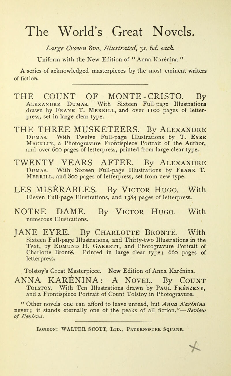 The World's Great Novels. Large Crown 8vo, Illustrated, 3s. 6d. each. Uniform with the New Edition of Anna Karenina  A series of acknowledged masterpieces by the most eminent writers THE COUNT OF MONTE - CRISTO. By Alexandre Dumas. With Sixteen Full-page Illustrations drawn by Frank T. Merrill, and over noo pages of letter- press, set in large clear type. THE THREE MUSKETEERS. By Alexandre Dumas. With Twelve Full-page Illustrations by T. Eyre Macklin, a Photogravure Frontispiece Portrait of the Author, and over 600 pages of letterpress, printed from large clear type. TWENTY YEARS AFTER. By Alexandre Dumas. With Sixteen Full-page Illustrations by Frank T. Merrill, and 800 pages of letterpress, set from new type. LES MISERABLES. By Victor Hugo. With Eleven Full-page Illustrations, and 1384 pages of letterpress. NOTRE DAME. By Victor Hugo. With JANE EYRE. By Charlotte Bronte. With Sixteen Full-page Illustrations, and Thirty-two Illustrations in the Text, by Edmund H. Garrett, and Photogravure Portrait of Charlotte Bronte. Printed in large clear type; 660 pages of letterpress. Tolstoy's Great Masterpiece. New Edition of Anna Karenina. ANNA KARENINA: A Novel. By Count Tolstoy. With Ten Illustrations drawn by Paul Frenzeny, and a Frontispiece Portrait of Count Tolstoy in Photogravure.  Other novels one can afford to leave unread, but Anna Karenina never; it stands eternally one of the peaks of all fiction.—Review of Reviews. London: WALTER SCOTT, Ltd., Paternoster Square. of fiction. numerous Illustrations.