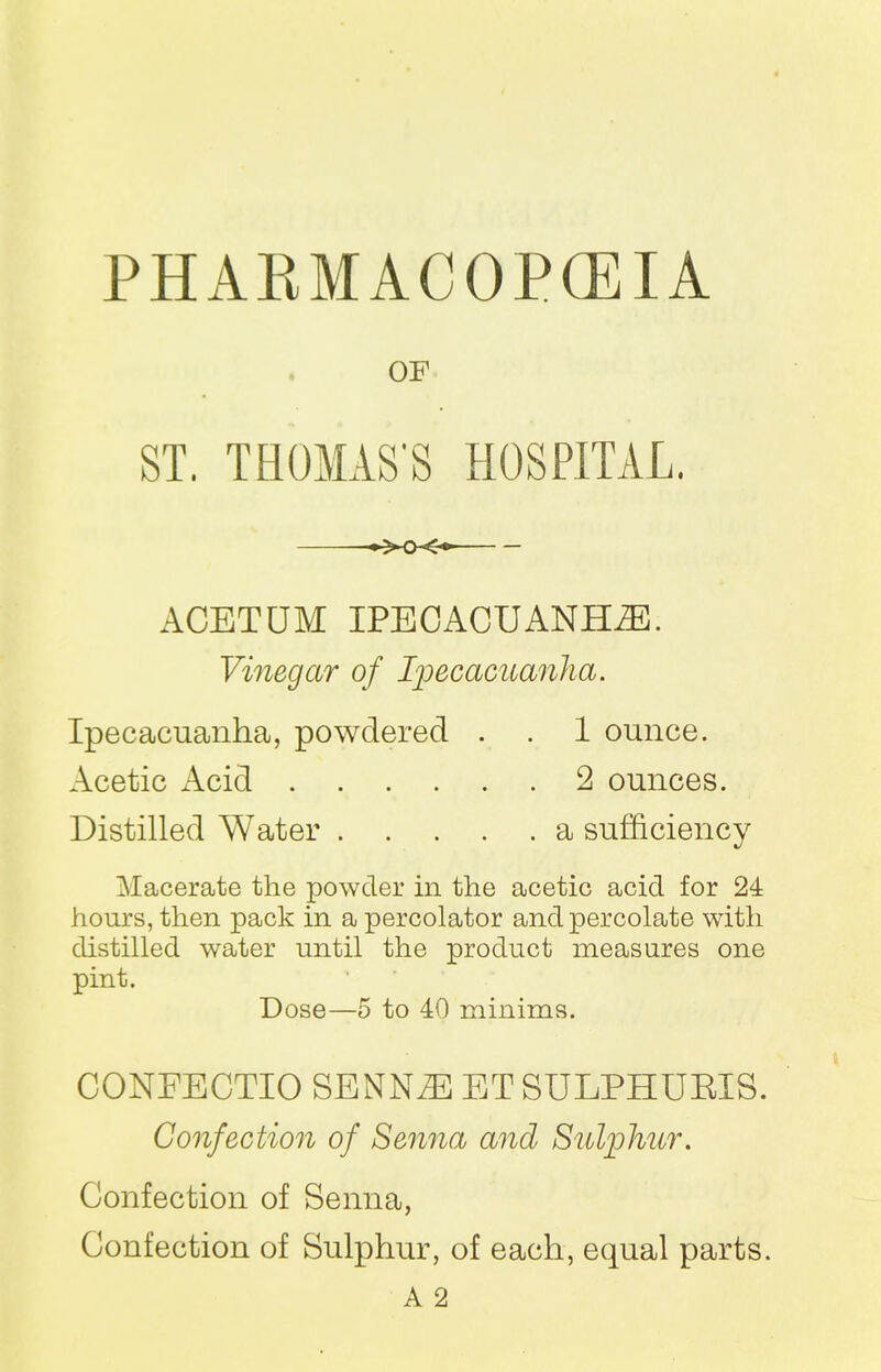 OF ST. THOMAS'S HOSPITAL. ACETUM IPECACUANHAS. Vinegar of Ipecacuanha. Ipecacuanha, powdered . . 1 ounce. Acetic xAcid 2 ounces. Distilled Water a sufficiency Macerate the powder in the acetic acid for 24 hours, then pack in a percolator and percolate with distilled water until the product measures one pint. Dose—5 to 40 minims. CONFECTIO SENN^E ET SULPHURIS. Confection of Senna and Sulphur. Confection of Senna, Confection of Sulphur, of each, equal parts. A 2
