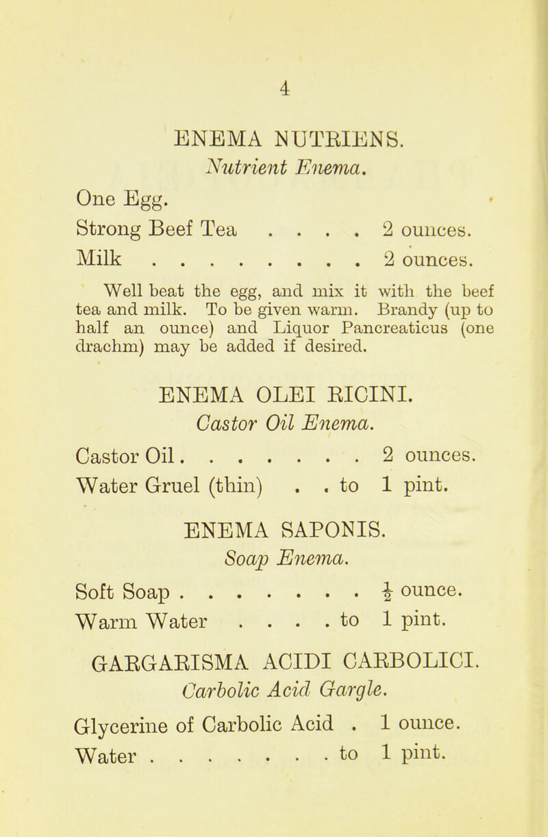 4 ENEMA NUTEIENS. Nutrient Enema. One Egg. Strong Beef Tea .... 2 ounces. Milk 2 ounces. Well beat the egg, and mix it with the beef tea and milk. To be given warm. Brandy (up to half an ounce) and Liquor Pancreaticus (one drachm) may be added if desired. ENEMA OLEI EICINI. Castor Oil Enema. Castor Oil 2 ounces. Water Gruel (thin) . . to 1 pint. ENEMA SAPONIS. Soap Enema. Soft Soap i ounce. Warm Water .... to 1 pint. GAEGAEISMA ACIDI CAEBOLICI. Carbolic Acid Gargle. Glycerine of Carbolic Acid . 1 ounce. Water ....... to 1 pint.