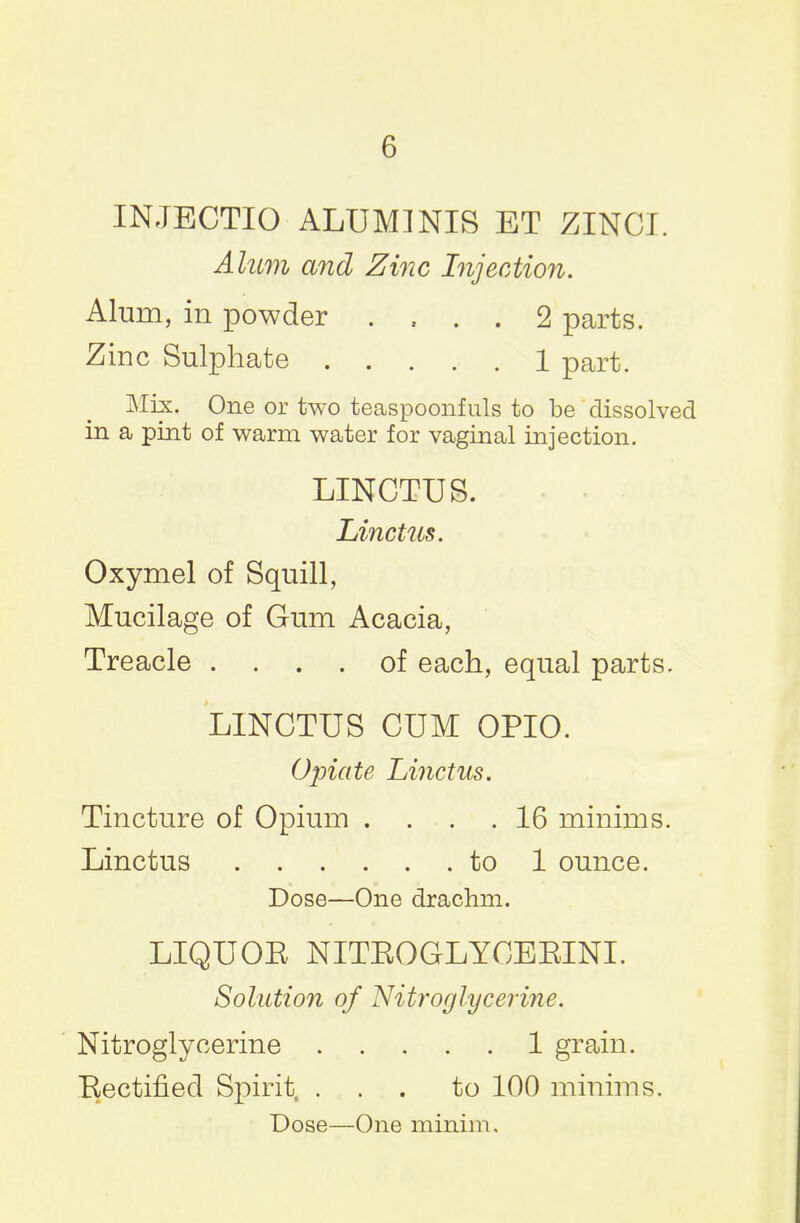 INJBCTIO ALUMINIS ET ZINCI. Alum and Zinc Injection. Alum, in powder .... 2 parts. Zinc Sulphate 1 part. Mix. One or two teaspoonfuls to be dissolved in a pint of warm water for vaginal injection. LINCTUS. Linctus. Oxymel of Squill, Mucilage of Gum Acacia, Treacle .... of each, equal parts. LINCTUS CUM OPIO. Opiate Linctus. Tincture of Opium .... 16 minims. Linctus to 1 ounce. Dose—One drachm. LIQUOE NITEOGLYGEEINI. Solution of Nitroglycerine. Nitroglycerine 1 grain. Rectified Spirit, ... to 100 minims. Dose—One minim.