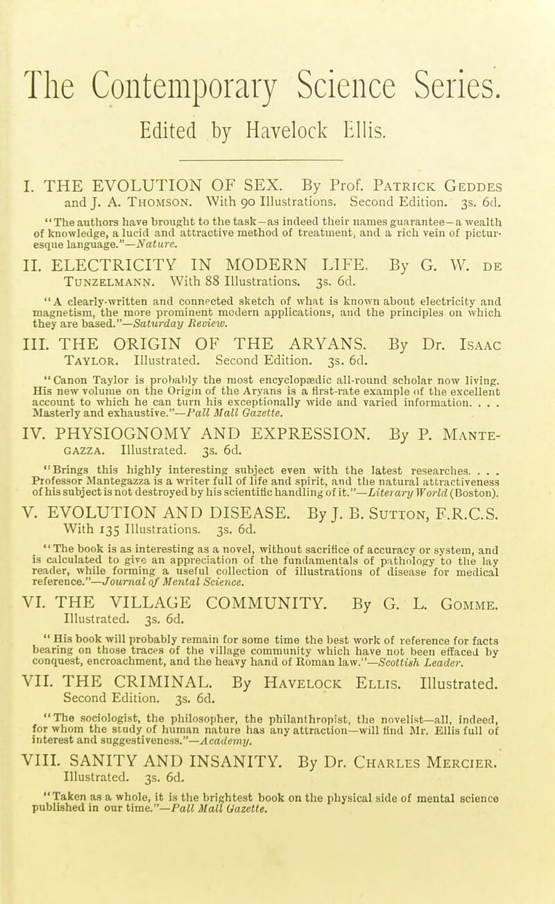 The Contemporary Science Series. Edited by Havelock Ellis. I. THE EVOLUTION OF SEX. By Prof. Patrick Geddes and J. A. Thomson. With 90 Illustrations. Second Edition. 3s. 6d. The authors have brought to the task—as indeed their names guarantee—a wealth of knowledge, a lucid and attractive method of treatment, and a rich vein of pictur- esque language.—Nature. II. ELECTRICITY IN MODERN LIFE. By G. W. de TuNZELMANN. With 88 Illustrations. 3s. 6d. A clearly-written and connected sketch of what is known about electricity and magnetism, the more prominent modern applications, and the principles on which they are based.—Saturday Revietv. III. THE ORIGIN OF THE ARYANS. By Dr. Isaac Taylor. Illustrated. Second Edition. 3s. 6d. Canon Taylor is probably the most encyclopsedic all-round scholar now living. His new volume on the Origin of the Aryans is a first-rate example of the excellent account to which he can turn his exceptionally wide and varied information. . . . Masterly and exhaustive.—Pall Mall Gazette. IV. PHYSIOGNOMY AND EXPRESSION. By P. Mante- GAZZA. Illustrated. 3s. 6d. Brings this highly interesting subject even with the latest researches. . . . Professor Mantegazza is a writer full of life and spirit, and the natural attractiveness of his subject is not destroyed by his scientitic handling of it.—Literary World (Boston). V. EVOLUTION AND DISEASE. By J. B. Sution, F.R.C.S. With 135 Illustrations. 3s. 6d. The book is as interesting as a novel, without sacrifice of accuracy or system, and is calculated to give an appreciation of the fundamentals of pathology to the lay reader, while forming a useful collection of illustrations of disease for medical reference.—Journal of Mental Science. VI. THE VILLAGE COMMUNITY. By G. L. Gomme. Illustrated. 3s. 6d.  His book will probably remain for some time the best work of reference for facts bearing on those traces of the village community which have not been effaced by conquest, encroachment, and the heavy hand of Roman Scottish Leader. VIL THE CRIMINAL. By Havelock Ellis. Illustrated. Second Edition. 3s. 6d. The sociologist, the philosopher, the philanthropist, the novelist—all, indeed, for whom the study of human nature has any attraction—will tind Mr. Ellis full of interest and suggestiveness.—Academy. VIIL SANITY AND INSANITY. By Dr. Charles Mercier. Illustrated. 3s. 6d. Taken as a whole, it is the brightest book on the physical side of mental science published in our time.—Paii Malt Gazette.