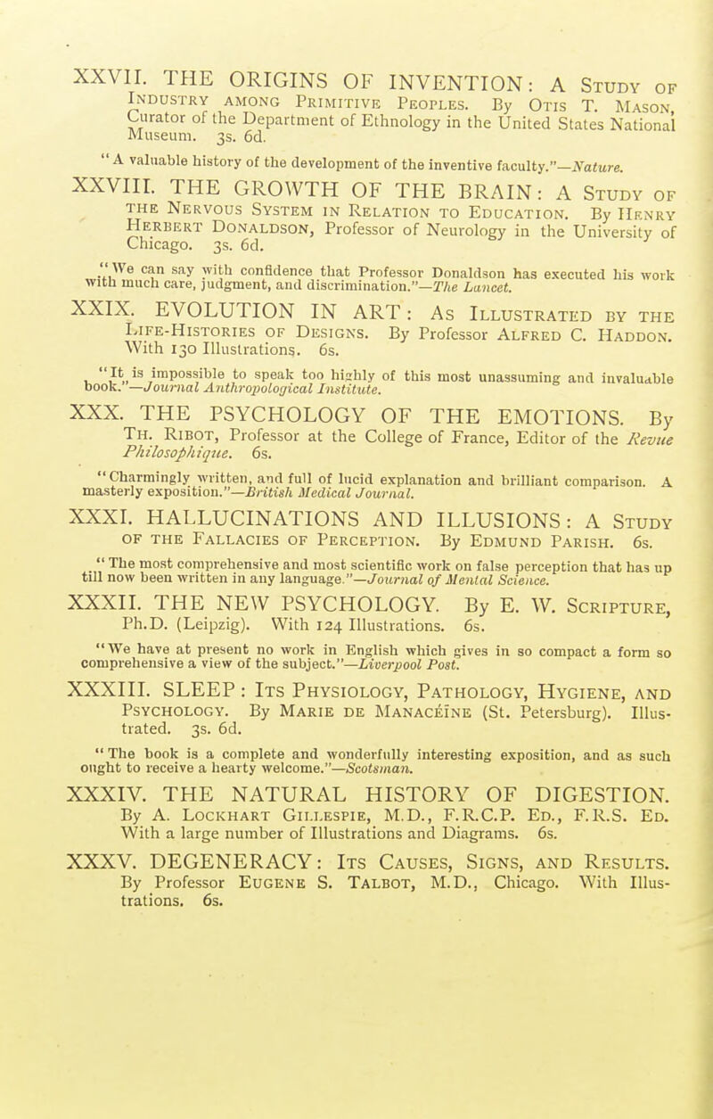 XXVII. THE ORIGINS OF INVENTION: A Study of Industry among Primitive Peoples. By Otis T. Mason Curator of the Department of Ethnology in the United States National Museum. 3s. 6d.  A valuable history of the development of the Inventive faculty.—JS^aiitre. XXVIII. THE GROAVTH OF THE BRAIN: A Study of THE Nervous System in Relation to Education. By Henry Herbert Donaldson, Professor of Neurology in the University of Chicago. 3s. 6d. We can say with confidence that Professor Donaldson has e.xecuted his work with much care, judgment, and discrimination.—r/je Lancet. XXIX. EVOLUTION IN ART: As Illustrated by the Life-Histories of Designs. By Professor Alfred C. Haddon. With 130 Illustrations. 6s. V It is impossible to speak too hislily of this most unassuming and invaluable book. —Journal Anthroimlogical Institute. XXX. THE PSYCHOLOGY OF THE EMOTIONS. By Th. Ribot, Professor at the College of France, Editor of the J^evue Philosophiqtie. 6s. Charmingly written, and full of lucid explanation and brilliant comparison. A masterly exposition.—£rj«fs/i Medical Journal. XXXI. HALLUCINATIONS AND ILLUSIONS: A Study OF the Fallacies of Perception. By Edmund Parish. 6s.  The most comprehensive and most scientific work on false perception that has up till now been written in any la,ngua.ge.—Journal of Mental Science. XXXIL THE NEW PSYCHOLOGY. By E. W. Scripture, Ph.D. (Leipzig). With 124 Illustrations. 6s. We have at present no work in English which gives in so compact a form so comprehensive a view of the subject.—Liverpool Post. XXXIII. SLEEP: Its Physiology, Pathology, Hygiene, and Psychology. By Marie de Manacei'ne (St. Petersburg). Illus- trated. 3s. 6d.  The book is a complete and wonderfully interesting exposition, and as such ought to receive a hearty welcome.—Scotsman. XXXIV. THE NATURAL HISTORY OF DIGESTION. By A. Lockhart Gillespie, M.D., F.R.C.P. Ed., F.R.S. Ed. With a large number of Illustrations and Diagrams. 6s. XXXV. DEGENERACY: Its Causes, Signs, and Results. By Professor Eugene S. Talbot, M.D., Chicago. With Illus- trations. 6s.