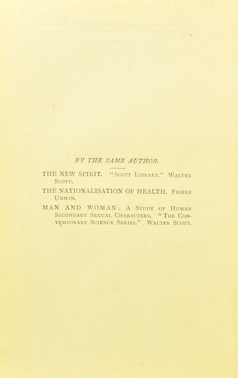 BY THE SAME AUTHOR. THE NEW SPIRIT.  Scott Lirrarv. Walter Scott. THE NATIONALISATION OF HEALTH. Fisher Unwin. MAN AND WOMAN: A Study of Human Secondary Sexual Characters.  The Con- temporary Science Series. Walter Scott.
