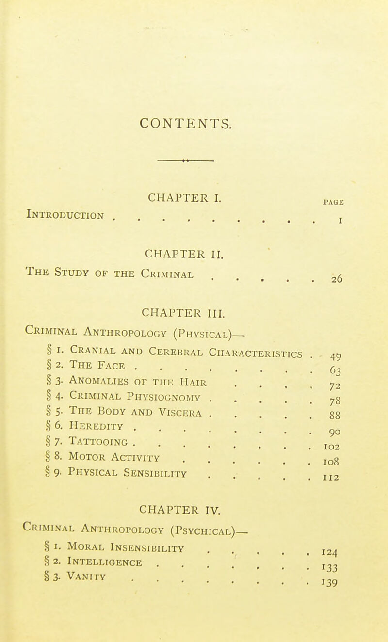 CONTENTS. CHAPTER I. Introduction CHAPTER II. The Study of the Criminal CHAPTER III. Criminal Anthropology (Physical)— § I. Cranial and Cerebral Characteristics § 2. The Face § 3- Anomalies of the Hair . . . , § 4. Criminal Physiognomy § 5. The Body and Viscera § 6. Heredity § 7. Tattooing § 8. Motor Activity § 9. Physical Sensibility CHAPTER IV. Criminal Anthropology (Psychical)— § I. Moral Insensibility § 2. Intelligence § 3- Vanity ....