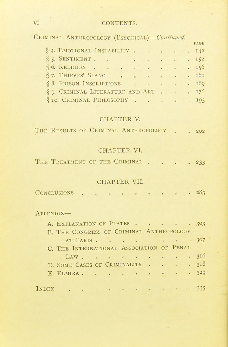 Criminal Anthropology (Psychical)—Continued. PAGE § 4. Emotional Instability 142 § 5. Sentiment . . 152 § 6. Religion 156 § 7. Thieves' Slang 161 § 8. Prison Inscriptions 169 § 9. Criminal Literature and Art . . .176 § to. Criminal Philosophy 193 CHAPTER V. The Results of Criminal Anthropology . . 202 CHAPTER VI. The Treatment of the Criminal . . , .233 CHAPTER VII. Conclusions 283 Appendix— A. Explanation of Plates 303 B. The Congress of Criminal Anthropology AT Paris 307 C. The International Association of Penal Law 316 D. Some Cases of Criminality . . . .318 E. Elmira 329 Index 335