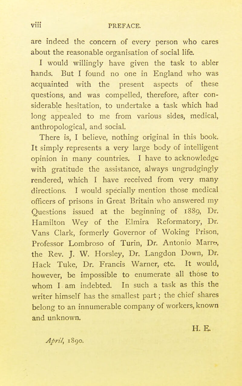 are indeed the concern of every person who cares about the reasonable organisation of social life. I would willingly have given the task to abler hands. But I found no one in England who was acquainted with the present aspects of these questions, and was compelled, therefore, after con- siderable hesitation, to undertake a task which had long appealed to me from various sides, medical, anthropological, and social. There is, I believe, nothing original in this book. It simply represents a very large body of intelligent opinion in many countries. I have to acknowledge with gratitude the assistance, always ungrudgingly rendered, which I have received from very many directions. I would specially mention those medical officers of prisons in Great Britain who answered my Questions issued at the beginning of 1889, Dr. Hamilton Wey of the Elmira Reformatory, Dr. Vans Clark, formerly Governor of Woking Prison, Professor Lombroso of Turin, Dr. Antonio Marro, the Rev. J. W. Horsley, Dr. Langdon Down, Dr. Hack Tuke, Dr. Francis Warner, etc. It would, however, be impossible to enumerate all those to whom I am indebted. In such a task as this the writer himself has the smallest part; the chief shares belong to an innumerable company of workers, known and unknown. H. E. April, 1890.