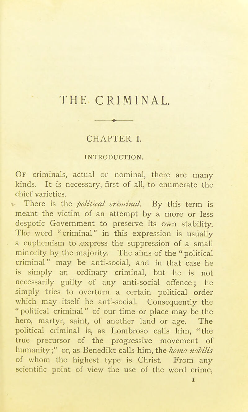 THE CRIMINAL. CHAPTER I. INTRODUCTION. Of criminals, actual or nominal, there are many kinds. It is necessary, first of all, to enumerate the chief varieties. V There is the political criminal. By this term is meant the victim of an attempt by a more or less despotic Government to preserve its own stability. The word criminal in this expression is usually a euphemism to .express the suppression of a small minority by the majority. The aims of the political criminal may be anti-social, and in that case he is simply an ordinary criminal, but he is not necessarily guilty of any anti-social offence; he simply tries to overturn a certain political order which may itself be anti-social. Consequently the  political criminal of our time or place may be the hero, martyr, saint, of another land or age. The political criminal is, as Lombroso calls him, the true precursor of the progressive movement of humanity; or, as Benedikt calls him, \hG.]ioino nobilis of whom the highest type is Christ. From any scientific point of view the use of the word crime,