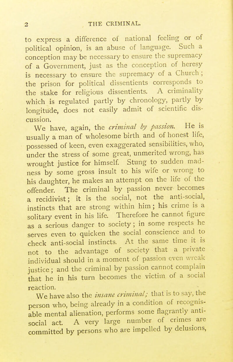 to express a difference of national feeling or of political opinion, is an abuse of language. Such a conception may be necessary to ensure the supremacy of a Government, just as the conception of heresy is necessary to ensure the supremacy of a Church ; the prison for political dissentients corresponds to the stake for religious dissentients. A criminality which is regulated partly by chronology, partly by longitude, does not easily admit of scientific dis- cussion. We have, again, the criminal by passion. He is usually a man of wholesome birth and of honest life, possessed of keen, even exaggerated sensibilities, who, under the stress of some great, unmerited wrong, has wrought justice for himself. Stung to sudden mad- ness by some gross insult to his wife or wrong to his daughter, he makes an attempt on the life of the offender. The criminal by passion never becomes a recidivist; it is the social, not the anti-social, instincts that are strong within him ; his crime is a solitary event in his life. Therefore he cannot figure as a serious danger to society; in some respects he serves even to quicken the social conscience and to check anti-social instincts. At the same time it is not to the advantage of society that a private individual should in a moment of passion even wreak justice ; and the criminal by passion cannot complain that he in his turn becomes the victim of a social reaction. We have also the insane criminal; that is to say, the person who, being already in a condition of recognis- able mental alienation, performs some flagrantly anti- social act. A very large number of crimes arc committed by persons who are impelled by delusions,