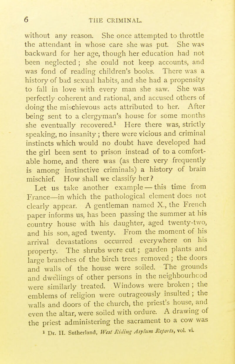 without any reason. She once attempted to throttle the attendant in whose care she was put. She wa-^ backward for her age, though her education had not been neglected ; she could not keep accounts, and was fond of reading children's books. There was a history of bad sexual habits, and she had a propensity to fall in love with every man she saw. She was perfectly coherent and rational, and accused others of doing the mischievous acts attributed to her. After being sent to a clergyman's house for some months she eventually recovered.^ Here there was, strictly speaking, no insanity ; there were vicious and criminal instincts which would no doubt have developed had the girl been sent to prison instead of to a comfort- able home, and there was (as there very frequently is among instinctive criminals) a history of brain mischief. How shall we classify her? Let us take another example — this time from France—in which the pathological element does not clearly appear. A gentleman named X., the French paper informs us, has been passing the summer at his country house with his daughter, aged twenty-two, and his son, aged twenty. From the moment of his arrival devastations occurred everywhere on his property. The shrubs were cut; garden plants and large branches of the birch trees removed ; the doors and walls of the house were soiled. The grounds and dwellings of other persons in the neighbourhood were similarly treated. Windows were broken ; the emblems of religion were outrageously insulted ; the walls and doors of the church, the priest's house, and even the altar, were soiled with ordure. A drawing of the priest administering the sacrament to a cow was 1 Dr. II. Sutherland. Wesi EiMng Asylum Reports, vol. vL