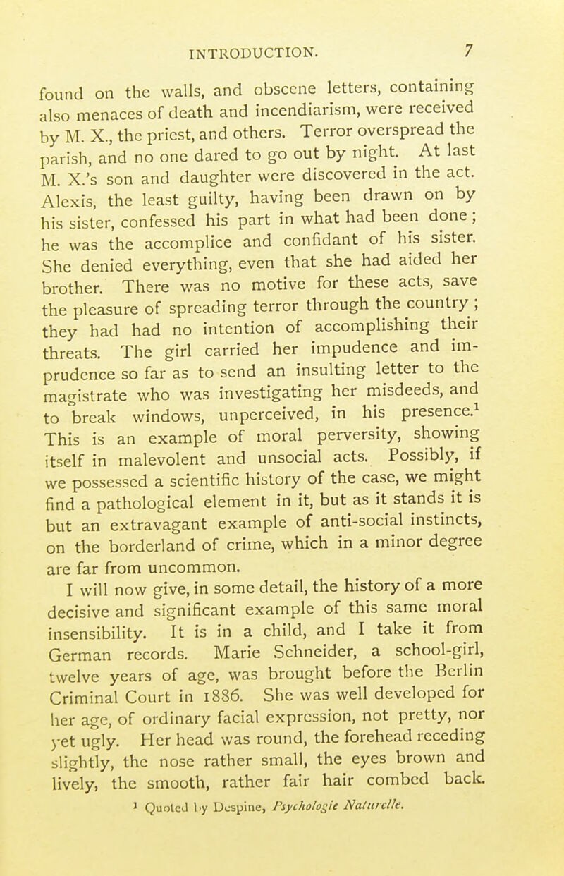 found on the walls, and obscene letters, containing also menaces of death and incendiarism, were received by M. X., the priest, and others. Terror overspread the parish, and no one dared to go out by night. At last M. X.'s son and daughter were discovered in the act. Alexis, the least guilty, having been drawn on by his sister, confessed his part in what had been done; he was the accomplice and confidant of his sister. She denied everything, even that she had aided her brother. There was no motive for these acts, save the pleasure of spreading terror through the country ; they had had no intention of accomplishing their threats. The girl carried her impudence and im- prudence so far as to send an insulting letter to the magistrate who was investigating her misdeeds, and to break windows, unperceived, in his presence.^ This is an example of moral perversity, showing itself in malevolent and unsocial acts. Possibly, if we possessed a scientific history of the case, we might find a pathological element in it, but as it stands it is but an extravagant example of anti-social instincts, on the borderland of crime, which in a minor degree are far from uncommon. I will now give, in some detail, the history of a more decisive and significant example of this same moral insensibility. It is in a child, and I take it from German records. Marie Schneider, a school-girl, twelve years of age, was brought before the Berlin Criminal Court in 1886. She was well developed for her age, of ordinary facial expression, not pretty, nor j-et ugly. Her head was round, the forehead receding slightly, the nose rather small, the eyes brown and lively, the smooth, rather fair hair combed back, » Quote J l.y Ucspitie, Psycholosie Naturclk.