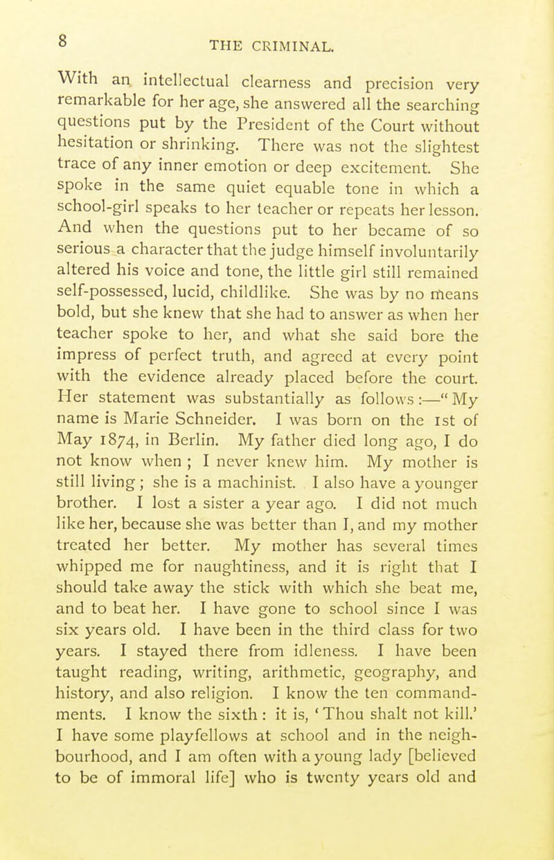 s With an intellectual clearness and precision very remarkable for her age, she answered all the searching questions put by the President of the Court without hesitation or shrinking. There was not the slightest trace of any inner emotion or deep excitement. She spoke in the same quiet equable tone in which a school-girl speaks to her teacher or repeats her lesson. And when the questions put to her became of so serious a characterthatthe judge himself involuntarily altered his voice and tone, the little girl still remained self-possessed, lucid, childlike. She was by no means bold, but she knew that she had to answer as when her teacher spoke to her, and what she said bore the impress of perfect truth, and agreed at every point with the evidence already placed before the court. Her statement was substantially as follows:— My name is Marie Schneider. I was born on the ist of May 1874, in Berlin. My father died long ago, I do not know when ; I never knew him. My mother is still living ; she is a machinist. I also have a younger brother. I lost a sister a year ago. I did not much like her, because she was better than I, and my mother treated her better. My mother has several times whipped me for naughtiness, and it is right that I should take away the stick with which she beat me, and to beat her. I have gone to school since I was six years old. I have been in the third class for two years. I stayed there from idleness. I have been taught reading, writing, arithmetic, geography, and history, and also religion. I know the ten command- ments. I know the sixth: it is, ' Thou shalt not kill.' I have some playfellows at school and in the neigh- bourhood, and I am often with a young lady [believed to be of immoral life] who is twenty years old and