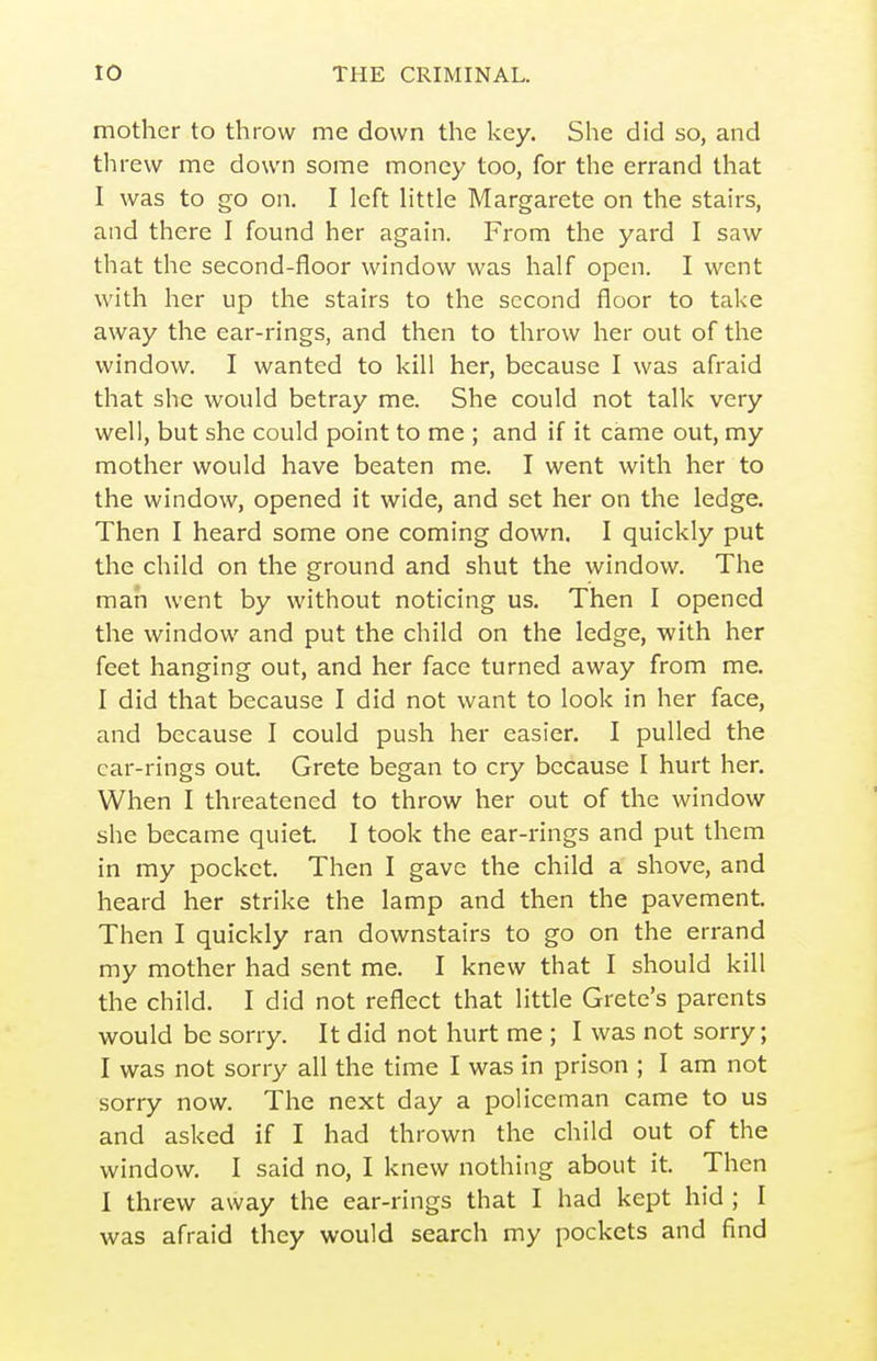 mother to throw me down the key. She did so, and threw me down some money too, for the errand that I was to go on. I left httle Margarete on the stah's, and there I found her again. From the yard I saw that the second-floor window was half open. I went with her up the stairs to the second floor to take away the ear-rings, and then to throw her out of the window. I wanted to kill her, because I was afraid that she would betray me. She could not talk very well, but she could point to me ; and if it came out, my mother would have beaten me. I went with her to the window, opened it wide, and set her on the ledge. Then I heard some one coming down. I quickly put the child on the ground and shut the window. The man went by without noticing us. Then I opened the window and put the child on the ledge, with her feet hanging out, and her face turned away from me. I did that because I did not want to look in her face, and because I could push her easier. I pulled the car-rings out. Crete began to cry because I hurt her. When I threatened to throw her out of the window she became quiet. I took the ear-rings and put them in my pocket. Then I gave the child a shove, and heard her strike the lamp and then the pavement. Then I quickly ran downstairs to go on the errand my mother had sent me. I knew that I should kill the child. I did not reflect that little Crete's parents would be sorry. It did not hurt me ; I was not sorry; I was not sorry all the time I was in prison ; I am not sorry now. The next day a policeman came to us and asked if I had thrown the child out of the window. I said no, I knew nothing about it. Then I threw away the ear-rings that I had kept hid ; I was afraid they would search my pockets and find