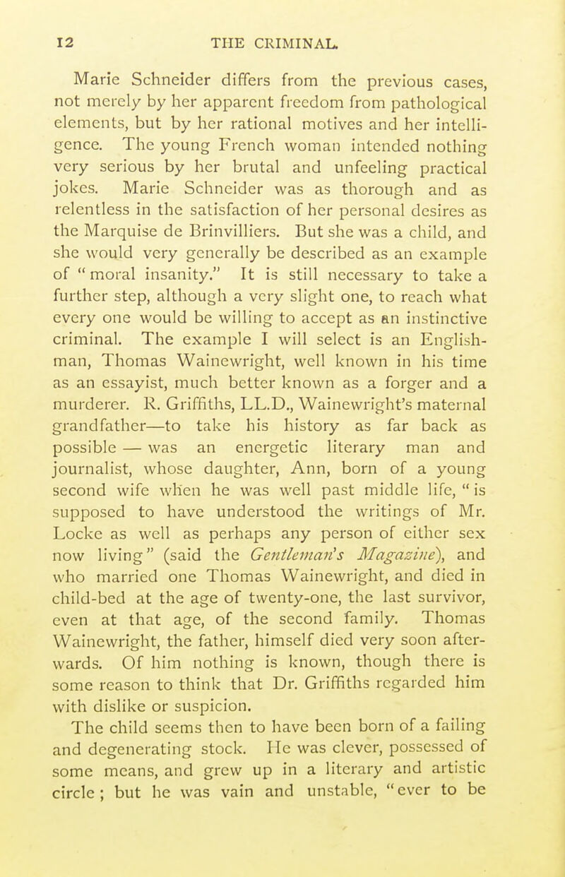 Marie Schneider differs from the previous cases, not merely by her apparent freedom from pathological elements, but by her rational motives and her intelli- gence. The young French woman intended nothing very serious by her brutal and unfeeling practical jokes. Marie Schneider was as thorough and as relentless in the satisfaction of her personal desires as the Marquise de Brinvilliers. But she was a child, and she would very generally be described as an example of  moral insanity. It is still necessary to take a further step, although a very slight one, to reach what every one would be willing to accept as an instinctive criminal. The example I will select is an English- man, Thomas Wainewright, well known in his time as an essayist, much better known as a forger and a murderer. R. Griffiths, LL.D., Wainewright's maternal grandfather—to take his history as far back as possible — was an energetic literary man and journalist, whose daughter, Ann, born of a young second wife when he was well past middle life,  is supposed to have understood the writings of Mr, Locke as well as perhaps any person of either sex now living (said the Gentleman's Magazine), and who married one Thomas Wainewright, and died in child-bed at the age of twenty-one, the last survivor, even at that age, of the second family. Thomas Wainewright, the father, himself died very soon after- wards. Of him nothing is known, though there is some reason to think that Dr. Griffiths regarded him with dislike or suspicion. The child seems then to have been born of a failing and degenerating stock. He was clever, possessed of some means, and grew up in a literary and artistic circle ; but he was vain and unstable,  ever to be