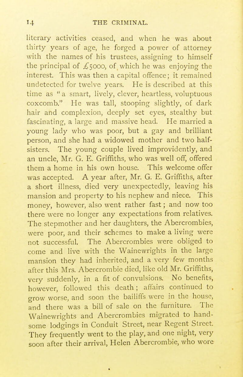 literary activities ceased, and when he was about thirty years of age, he forged a power of attorney with the names of his trustees, assigning to himself the principal of ;^5000, of_ which he was enjoying the interest. This was then a capital offence; it remained undetected for twelve years. He is described at this time as a smart, lively, clever, heartless, voluptuous coxcomb, He was tall, stooping slightly, of dark hair and complexion, deeply set eyes, stealthy but fascinating, a large and massive head. He married a young lady who was poor, but a gay and brilliant person, and she had a widowed mother and two half- sisters. The young couple lived improvidently, and an uncle, Mr. G. E. Griffiths, who was well off, offered them a home in his own house. This welcome offer was accepted. A year after, Mr. G. E. Griffiths, after a short illness, died very unexpectedly, leaving his mansion and property to his nephew and niece. This money, however, also went rather fast; and now too there were no longer any expectations from relatives. The stepmother and her daughters, the Abercrombies, were poor, and their schemes to make a living were not successful. The Abercrombies were obliged to come and live with the Wainewrights in the large mansion they had inherited, and a very few months after this Mrs. Abercrombie died, like old Mr. Griffiths, very suddenly, in a fit of convulsions. No benefits, however, followed this death; affairs continued to grow worse, and soon the bailiffs were in the house, and there was a bill of sale on the furniture. The Wainewrights and Abercrombies migrated to hand- some lodgings in Conduit Street, near Regent Street. They frequently went to the play, and one night, very soon after their arrival, Helen Abercrombie, who wore