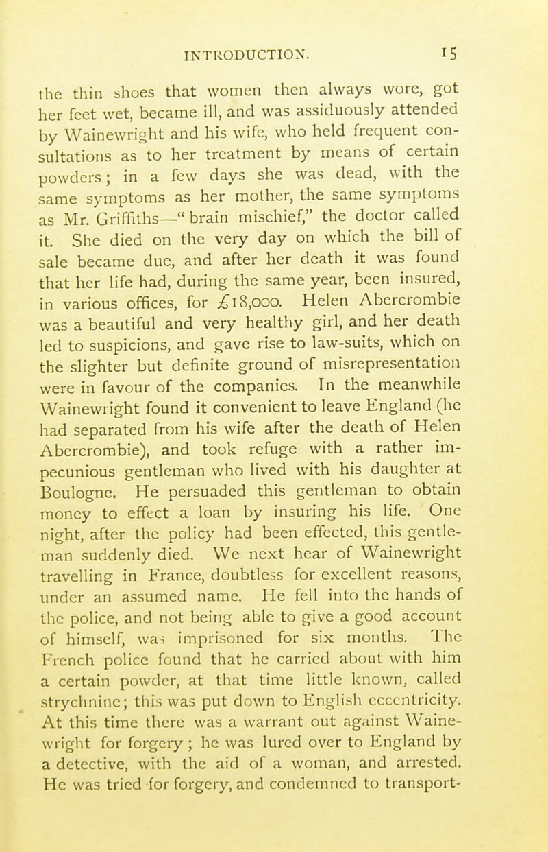 the thin shoes that women then always wore, got her feet wet, became ill, and was assiduously attended by Wainewright and his wife, who held frequent con- sultations as to her treatment by means of certain powders; in a few days she was dead, with the same symptoms as her mother, the same symptoms as Mr. Griffiths— brain mischief, the doctor called it. She died on the very day on which the bill of sale became due, and after her death it was found that her life had, during the same year, been insured, in various offices, for 18,000. Helen Abercrombie was a beautiful and very healthy girl, and her death led to suspicions, and gave rise to law-suits, which on the slighter but definite ground of misrepresentation were in favour of the companies. In the meanwhile Wainewright found it convenient to leave England (he had separated from his wife after the death of Helen Abercrombie), and took refuge with a rather im- pecunious gentleman who lived with his daughter at Boulogne. He persuaded this gentleman to obtain money to effect a loan by insuring his life. One night, after the policy had been effected, this gentle- man suddenly died. We next hear of Wainewright travelling in France, doubtless for excellent i-easons, under an assumed name. He fell into the hands of the police, and not being able to give a good account of himself, was imprisoned for six months. The French police found that he carried about with him a certain powder, at that time little known, called strychnine; tliis was put down to English eccentricity. At this time there was a warrant out against Waine- wright for forgery ; he was lured over to England by a detective, with the aid of a woman, and arrested. He was tried for forgery, and condemned to transport-
